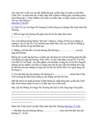 cho chim trời và thú vật của đất. Khắp thế gian sẽ biết rằng Ysơraên có một Đức
Chúa Trời; và quân lính nầy sẽ thấy rằng Đức Giêhôva không giải cứu bằng gươm,
hoặc bằng giáo; vì Đức Giêhôva là Chúa của chiến trận, và Ngài sẽ phó các ngươi
vào tay của chúng ta ”
(ISa1Sm 17:45-47)
Lẽ Thật Về Các Trở Ngại Phi Thường Và Đời Sống Của Những Nhà Lãnh Đạo Phi
Thường
1. Mỗi trở ngại phi thường đều giúp đem tôi trở lại nhận thức được
(…………………).
Các cuộc khủng hoảng không “làm nên” chúng ta, chúng chỉ bày tỏ ra những gì
chúng ta vốn có sẵn rồi. Các tình thế hoặc thách thức tiêu cực chỉ tiết lộ những gì
vốn nằm sẵn bên trong nhà lãnh đạo.
2. Những ai đã đạt đến vị trí phi thường đều đã từng (…………………)các trở
ngại phi thường.
Không hế có một tập thể hoạc cá nhân nào đạt được kỳ tíchmà không phải đối đầu
với những trở ngại phi thường. Năm 1962, có một cuộc khảo cứu gọi là “Cái Nôi
Của Địa Vị Cao Sang”, các nhà nghiên cứu đã nhận ra rằng tất cả các đời sống phi
thường mà họ nghiên cứu đều có chung một mối đe dọa. Hầu hết những đời sống
ấy đều đã vượt qua những trở ngại hết sức lớn lao để lên đến vị trí ngoại hạng mà
họ đang có.
3. Các nhà lãnh đạo phi thường vẫn thường là (…………………)được Đức Chúa
Trời sử dụng để định hình chúng ta cho những vận hội lớn hơn.
Một khi Đavít trẻ đánh bại được Gôliát khổng lồ, phần đông dân sự đều đã có thể
thấy Đavít được chuẩn bị cho vị trí lãnh đạo của cả đất nước.
Hãy Liệt Kê Những Trở Ngại Phi Thường Mà Quí Vị Đã Từng Gặp Trong Đời…
----------------------------------------------------------------------------------------------------
----------------------------------------------------------------------------------------------------
----------------------------------------------------------------------------------------------------
----------------------------------------------------------------------------------------------------
-----------------------------
Mười Nét Tính Cách Của Một Nhà Lãnh Đạo Phi Thường (ISa1Sm 17:1-58)
1. Nhà lãnh đạo phi thường không (…………………)như một nhà lãnh đạo phi
thường (C. 14-24).
 