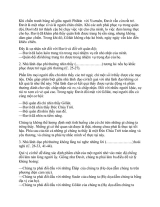 Khi chiến tranh bùng nổ giữa người Philitin với Ysơraên, Đavít vẫn còn rất trẻ.
Đavít là một nhạc sĩ và là người chăn chiên. Khi các anh phải phục vụ trong quân
đội, Đavít đã trở thành cậu bé chạy việc vặt cho cha mình, lo việc đem lương thực
cho họ. Đavít đã khám phá thấy quân lính được trang bị sẵn sàng, nhưng không
dám giao chiến. Trong khi đó, Gôliát không chịu lui binh, ngày ngày vẫn kéo đến
khiêu chiến.
Đây là sự nhận xét đối với Đavít và đốivới quân đội:
—Đavít đã luôn luôn trung tín trong mọi nhiệm vụ rất nhỏ nhặt của mình.
—Quân đội đã không trung tín được trong nhiệm vụ trọng đại của họ.
2. Nhà lãnh đạo phi thường nhìn thấy (…………………)tương lai nếu họ khắc
phục được trở ngại phi thường (C. 25-27).
Phần lớn mọi người đều chỉ nhìn thấy các trở ngại; chỉ một số ít thấy được các mục
tiêu. Điều giúp phân biệt giữa nhà lãnh đạo có kết quả với nhà lãnh đạo không có
kết quả là như thế này: Nhà lãnh đạo có kết quả thấy được sự tác động và phần
thưởng dành cho việc chấp nhận rủi ro, và chấp nhận. Đối với nhiều người khác, sự
rủi ro xem có vẻ quá cao. Trong ngày Đavít đối mặt với Gôliát, mọi người đều có
cùng một cơ hội:
—Đội quân đã chỉ nhìn thấy Gôliát.
—Đavít đã nhìn thấy Đức Chúa Trời.
—Đội quân đã nhìn thấy nan đề.
—Đavít đã nhìn ra tiềm năng.
Chúng ta không thể lượng định một tình huống căn cứ chỉ trên những gì chúng ta
trông thấy. Những gì có thể quan sát được là thật, nhưng chưa phải là thực tại tối
hậu. Phía sau của tất cả những gì chúng ta thấy là một Đức Chúa Trời toàn năng và
yêu thương, và chúng ta phải tự nhắc mình về thực tại này.
3. Nhà lãnh đạo phi thường không lắng tai nghe những lời (…………………)hoài
nghi (C. 28-33, 41-44).
Quí vị có thể dễ dàng xác định phẩm chất của một người nhờ vào mức độ chống
đối làm nản lòng người ấy. Giống như Đavít, chúng ta phải làm ba điều để xử lý
khủng hoảng:
—Chúng ta phải đốiđầu với những Êliáp của chúng ta (Họ dọadẫm chúng ta trên
phương diện cảm xúc).
—Chúng ta phải đốiđầu với những Saulơ của chúng ta (Họ dọadẫm chúng ta bằng
địa vị của họ).
—Chúng ta phải đốiđầu với những Gôliát của chúng ta (Họ dọa dẫm chúng ta
 