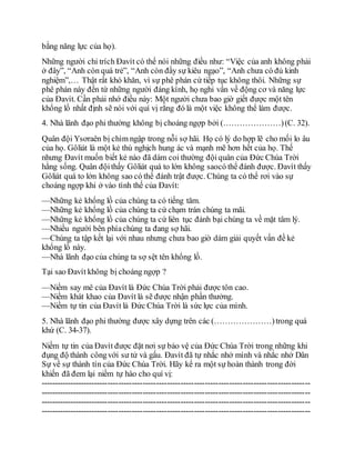 bằng năng lực của họ).
Những người chỉ trích Đavít có thể nói những điều như: “Việc của anh không phải
ở đây”, “Anh còn quá trẻ”, “Anh còn đầy sự kiêu ngạo”, “Anh chưa có đủ kinh
nghiệm”,… Thật rất khó khăn, vì sự phê phán cứ tiếp tục không thôi. Những sự
phê phán này đến từ những người đáng kính, họ nghi vấn về động cơ và năng lực
của Đavít. Cần phải nhớ điều này: Một người chưa bao giờ giết được một tên
khổng lồ nhất định sẽ nói với quí vị rằng đó là một việc không thể làm được.
4. Nhà lãnh đạo phi thường không bị choáng ngợp bởi (…………………)(C. 32).
Quân đội Ysơraên bị chìm ngập trong nỗi sợ hãi. Họ có lý do hợp lẽ cho mối lo âu
của họ. Gôliát là một kẻ thù nghịch hung ác và mạnh mẽ hơn hết của họ. Thế
nhưng Đavít muốn biết kẻ nào đã dám coi thường độiquân của Đức Chúa Trời
hằng sống. Quân độithấy Gôliát quá to lớn không saocó thể đánh được. Đavít thấy
Gôliát quá to lớn không sao có thể đánh trật được. Chúng ta có thể rơi vào sự
choáng ngợp khi ở vào tình thế của Đavít:
—Những kẻ khổng lồ của chúng ta có tiếng tăm.
—Những kẻ khổng lồ của chúng ta cứ chạm trán chúng ta mãi.
—Những kẻ khổng lồ của chúng ta cứ liên tục đánh bại chúng ta về mặt tâm lý.
—Nhiều người bên phíachúng ta đang sợ hãi.
—Chúng ta tập kết lại với nhau nhưng chưa bao giờ dám giải quyết vấn đề kẻ
khổng lồ này.
—Nhà lãnh đạo của chúng ta sợ sệt tên khổng lồ.
Tại sao Đavít không bị choáng ngợp ?
—Niềm say mê của Đavít là Đức Chúa Trời phải được tôn cao.
—Niềm khát khao của Đavít là sẽ được nhận phần thưởng.
—Niềm tự tin của Đavít là Đức Chúa Trời là sức lực của mình.
5. Nhà lãnh đạo phi thường được xây dựng trên các (…………………)trong quá
khứ (C. 34-37).
Niềm tự tin của Đavít được đặt nơi sự bảo vệ của Đức Chúa Trời trong những khi
đụng độ thành côngvới sư tử và gấu. Đavít đã tự nhắc nhở mình và nhắc nhở Dân
Sự về sự thành tín của Đức Chúa Trời. Hãy kể ra một sự hoàn thành trong đời
khiến đã đem lại niềm tự hào cho quí vị:
----------------------------------------------------------------------------------------------------
----------------------------------------------------------------------------------------------------
----------------------------------------------------------------------------------------------------
----------------------------------------------------------------------------------------------------
 