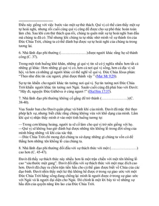 -----------------------------
Điều này giống với việc bước vào một sự thử thách. Quí vị có thể cảm thấy một sự
tự hoài nghi, nhưng rồi cuối cùng quí vị cũng để được cho sự phó thác hoàn toàn
làm chủ. Sau khi cơn thử thách qua rồi, chúng ta quên mất sự tự hoài nghi ban đầu
mà chúng ta đã có. Thế nhưng khi chúng ta tự nhắc nhở mình về sự thành tín của
Đức Chúa Trời, chúng ta có thể đánh bại được sự tự hoài nghi của chúng ta trong
tương lai.
6. Nhà lãnh đạo phi thường (…………………)được người khác rằng họ sẽ thành
công (C. 37).
Trong một tình huống khó khăn, những gì quí vị tin sẽ có ý nghĩa nhiều hơn tất cả
những gì khác: Hơn những gì quí vị có, hơn cả nơi quí vị sống, hơn cả địa vị xã
hội, và hơn cả những gì người khác có thể nghĩ về quí vị. Đức Chúa Jêsus phán:
“Theo như đức tin các ngươi, phải được thành vậy ” (Mat Mt 9:29).
Sự tự tin khiến cho người khác tin tưởng nơi quí vị. Sự tin tưởng nơi Đức Chúa
Trời khiến người khác tin tưởng nơi Ngài. Saulơ cuối cùng đã phải bảo với Đavít:
“Hãy đi, nguyện Đức Giêhôva ở cùng ngươi !” (ISa1Sm 17:37).
7. Nhà lãnh đạo phi thường không cố gắng để trở thành (…………………)(C.
38-40).
Vua Saulơ ban cho Đavít quân phục và binh khí của mình. Đavít đã mặc thử theo
phép lịch sự, nhưng biết chắc rằng chúng không vừa với khổ dạng của mình. Lắm
khi quí vị nhận thấy mình ở vào một tình huống tương tự:
—Trong cơn khủng hoảng, người ta sẽ cố làm cho quí vị trở nên giống với họ.
—Quí vị sẽ không bao giờ đánh bại được những tên khổng lồ trong đời sống của
mình bằng những vũ khí của xác thịt.
—Đức Chúa Trời chỉ mong đợi chúng ta sử dụng những gì chúng ta vốn có để
thắng hơn những tên khổng lồ của chúng ta.
8. Nhà lãnh đạo phi thường đối đầu với sự thách thức với một (…………………)
cao hơn (C. 45-47).
Đavít đã thấy sự thách thức này nhiều hơn là một trận chiến với một tên khổng lồ
cao “sáuthước một gang”. Đavít đốiđầu với sự thách thức với một mục đíchcao
hơn. Đavít đã chạy ra chốn trận tiền hầu cho cả thế gian được biết về Chúa của các
đạo binh. Đavít nhìn thấy một kẻ thù không hề được ở trong sự giao ước với một
Đức Chúa Trời hằng sống đang chống lại mình là người được ở trong sự giao ước
với Ngài và là người đại diện cho Ngài. Đó chính là một lời bày tỏ về những sự
hầu đến của quyền năng lớn lao của Đức Chúa Trời.
 