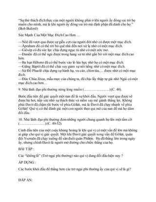 “Sựthử thách đíchthực của một người không phải ở khi người ấy đóng vai trò họ
muốn cho mình, mà là khi người ấy đóng vai trò mà định phận đã dành cho họ ”
(Bob Buford)
Sức Mạnh Của Một Mục ĐíchCao Hơn …
—Nôê đã vượt qua được sự giễu cợt của người đời nhờ có được một mục đích.
—Ápraham đã có thể rời bỏ quê nhà đến nơi xứ lạ nhờ có một mục đích.
—Giôsép có đủ sức lực chịu đựng ngục tù nhờ có một ước mơ.
—Đaniên đã có thể ngủ được trong hang sư tử nhờ gắn bó với một mục đíchcao
hơn.
—Ba bạn Hêbơrơ đã có thể bước vào lò lửa hực nhờ họ có một mục đích.
—Giăng Báptít đã có thể chịu suy giảm sự nổi tiếng nhờ có một mục đích.
—Sứ Đồ Phaolô chịu đựng sự hành hạ, vu cáo, chìm tàu,… được nhờ có một mục
đích.
—Đức Chúa Jêsus, mẫu mực của chúng ta, đã chịu lấy thập tự giá nhờ Ngài có một
mục đíchcao hơn…
9. Nhà lãnh đạo phi thường nóng lòng muốn (…………………)(C. 48).
Bước đầu tiên để giải quyết một nan đề là sự khởi đầu. Người vượt qua được sẽ
được hà hơi, tiếp sức nhờ sự thách thức và niềm say mê giành thắng lợi. Không
phải Đavít đã chậm rãi bước về phía Gôliát, mà là Đavít đã chạy nhanh về phía
Gôliát! Quí vị có thể đánh giá một con người theo qui mô của nan đề mà họ dám
đối đầu.
10. Nhà lãnh đạo phi thường đem những người chung quanh họ lên một tầm cỡ
(…………………)(C. 49-52).
Cảnh đầu tiên của một cuộc khủng hoảng là khi quí vị có một vấn đề lớn mà không
ai giúp cho quí vị giải quyết. Một khi Đavít giải quyết xong vấn đề Gôliát, quân
đội Ysơraên đã chạy xuống để săn đuổi quân Philitin. Họ đã thắng lớn trong ngày
ấy, nhưng chính Đavít là người mở đường cho chiến thắng của họ.
BÀI TẬP :
Các “khổng lồ” (Trở ngại phi thường) nào quí vị đang đối đầu hiện nay ?
ÁP DỤNG :
Các bước khởi đầu để thắng hơn các trở ngại phi thường ấy của quí vị sẽ là gì?
ĐÁP ÁN:
 