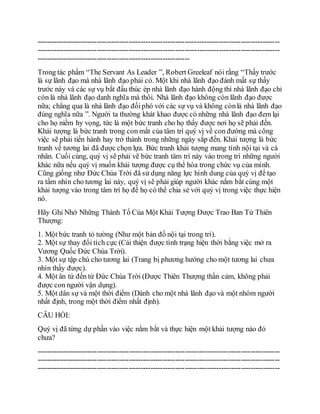 ----------------------------------------------------------------------------------------------------
----------------------------------------------------------------------------------------------------
---------------------------------------------------------------
Trong tác phẩm “The Servant As Leader ”, Robert Greeleaf nói rằng “Thấy trước
là sự lãnh đạo mà nhà lãnh đạo phải có. Một khi nhà lãnh đạo đánh mất sự thấy
trước này và các sự vụ bắt đầu thúc ép nhà lãnh đạo hành động thì nhà lãnh đạo chỉ
còn là nhà lãnh đạo danh nghĩa mà thôi. Nhà lãnh đạo không còn lãnh đạo được
nữa; chẳng qua là nhà lãnh đạo đốiphó với các sự vụ và không cònlà nhà lãnh đạo
đúng nghĩa nữa ”. Người ta thường khát khao được có những nhà lãnh đạo đem lại
cho họ niềm hy vọng, tức là một bức tranh cho họ thấy được nơi họ sẽ phải đến.
Khải tượng là bức tranh trong con mắt của tâm trí quý vị về con đường mà công
việc sẽ phải tiến hành hay trở thành trong những ngày sắp đến. Khải tượng là bức
tranh về tương lai đã được chọn lựa. Bức tranh khải tượng mang tính nội tại và cá
nhân. Cuối cùng, quý vị sẽ phải vẽ bức tranh tâm trí này vào trong trí những người
khác nữa nếu quý vị muốn khải tượng được cụ thể hóa trong chức vụ của mình.
Cũng giống như Đức Chúa Trời đã sử dụng năng lực hình dung của quý vị để tạo
ra tầm nhìn cho tương lai này, quý vị sẽ phải giúp người khác nắm bắt cùng một
khải tượng vào trong tâm trí họ để họ có thể chia sẻ với quý vị trong việc thực hiện
nó.
Hãy Ghi Nhớ Những Thành Tố Của Một Khải Tượng Được Trao Ban Từ Thiên
Thượng:
1. Một bức tranh tỏ tường (Như một bản đồ nội tại trong trí).
2. Một sự thay đổi tích cực (Cải thiện được tình trạng hiện thời bằng việc mở ra
Vương Quốc Đức Chúa Trời).
3. Một sự tập chú cho tương lai (Trang bị phương hướng cho một tương lai chưa
nhìn thấy được).
4. Một ân tứ đến từ Đức Chúa Trời (Được Thiên Thượng thần cảm, không phải
được con người vận dụng).
5. Một dân sự và một thời điểm (Dành cho một nhà lãnh đạo và một nhóm người
nhất định, trong một thời điểm nhất định).
CÂU HỎI:
Quý vị đã từng dự phần vào việc nắm bắt và thực hiện một khải tượng nào đó
chưa?
----------------------------------------------------------------------------------------------------
----------------------------------------------------------------------------------------------------
----------------------------------------------------------------------------------------------------
 