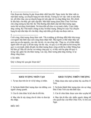 4. --------------------------------------
Giai đoạn này thường là giai đoạn nhức nhối hơn hết. Ngay trước lúc khai sinh ra
một khải tượng, sự chuyển bụng trở nên dữ dội. Tương tự với việc sinh ra một đứa
trẻ, nỗi khó chịu của sự chuyển bụng trở nên gấp rút và căng thẳng hơn. Đó chính
là dấu hiệu cho thấy giờ sinh sắp đến. Một khải tượng được Đức Chúa Trời ban
cho cũng tương tự như thế. Kẻ Thù thường đến đánh cắp mất khải tượng ngay
trước khi nó được hình thành: Nó đem đến nỗi đau và sự tranh chiến. Cuộc chiến
tăng cường. Kẻ Thù muốn chúng ta hủy bỏ khải tượng. Đừng bỏ cuộc!Sự chuyển
bụng là một dấu hiệu tốt cho thấy rằng một điều gì đó sắp sửa được sinh ra.
5. -------------------------------------
Cuối cùng, khải tượng được khai sinh. Tất cả những gì đã từng diễn biến bên trong
con người nhà lãnh đạo cuối cùng được nhận biết. Mọi người có thể nhận thấy kết
quả của sự cầu nguyện, của việc dự trù, và của công việc. Thực ra, sẽ có khá nhiều
người đến với quý vị để tán tụng vào lúc này, và quý vị có thể phải tự hỏi trong khi
quý vị cỏn tranh chiến để giữ cho khải tượng được sống sótthì họ ở đâu! Đừng bực
bội làm gì! Hãy để cho họ vui mừng cùng quý vị, và hãy mời họ giúp đỡ quý vị
trong việc giám hộ cho khải tượng. Lúc này, khải tương phải tăng trưởng và tự
đứng vững được.
CÂU HỎI:
Quý vị đang trải qua giai đoạn nào?
----------------------------------------------------------------------------------------------------
----------------------------------------------------------------------------------------------------
----------------------------------------------------------------------------------------------------
---------------------------------------------------------------
KHẢI TƯỢNG NHÂN TẠO KHẢI TƯỢNG THIÊN THƯỢNG
1. Tự tạo dựa trên ân tứ và kỹ năng cá nhân. 1. Nhận được như một sự khải thị của Đức Ch
Trời.
2. Sự hoàn thành khải tượng dựa vào những con
người chung quanh.
2. Sự hoàn thành khải tượng dựa vào sự vâng
Đức Chúa Trời của nhà lãnh đạo.
3. Các tổ chức khác bị kể như là đối thủ. 3. Các tổ chức khác được xem như sự phụ bổ.
4. Mục tiêu là xây dựng cho tổ chức và đem lại
thu nhập.
4. Mục tiêu là hầu việc nhiều người, thăng tiến
cho quyền lực của Đức Chúa Trời, và tôn cao
Ngài.
BIỂU ĐỒ
 