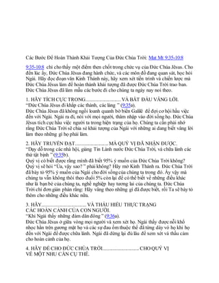 Các Bước Để Hoàn Thành Khải Tượng Của Đức Chúa Trời: Mat Mt 9:35-10:8
9:35-10:8 chỉ cho thấy một điểm then chốt trong chức vụ của Đức Chúa Jêsus. Cho
đến lúc ấy, Đức Chúa Jêsus đang hành chức, và các môn đồ đang quan sát, học hỏi
Ngài. Hãy đọc đoạn văn Kinh Thánh này, hãy xem xét tiến trình và chiến lược mà
Đức Chúa Jêsus làm để hoàn thành khải tượng đã được Đức Chúa Trời trao ban.
Đức Chúa Jêsus đã làm mẫu các bước đi cho chúng ta ngày nay noi theo.
1. HÃY TÍCH CỰC TRONG............................VÀ BẮT ĐẦU VÂNG LỜI.
“Đức Chúa Jêsus đi khắp các thành, các làng ” (9:35a).
Đức Chúa Jêsus đã không ngồi loanh quanh bờ biển Galilê để đợi cơ hội hầu việc
đến với Ngài. Ngài ra đi, nói với mọi người, thâm nhập vào đời sống họ. Đức Chúa
Jêsus tích cực hầu việc người ta trong hiện trạng của họ. Chúng ta cần phải nhớ
rằng Đức Chúa Trời sẽ chia sẻ khải tượng của Ngài với những ai dang biết vâng lời
làm theo những gì họ phải làm.
2. HÃY TRUYỀN ĐẠT.......................... MÀ QUÝ VỊ ĐÃ NHẬN ĐƯỢC.
“Dạy dỗ trong các nhà hội, giảng Tin Lành nước Đức Chúa Trời, và chữa lành các
thứ tật bịnh ” (9:35b).
Quý vị có biết được rằng mình đã biết 95% ý muốn của Đức Chúa Trời không?
Quý vị sẽ hỏi “Ủa, vậy sao? ” phải không? Hãy mở Kinh Thánh ra. Đức Chúa Trời
đã bày tỏ 95% ý muốn của Ngài cho đời sốngcủa chúng ta trong đó. Ấy vậy mà
chúng ta vẫn không thôi theo đuổi 5% còn lại để có thể biết về những điều khác
như là bạn bè của chúng ta, nghề nghiệp hay tương lai của chúng ta. Đức Chúa
Trời chỉ đơn giản phán rằng: Hãy vâng theo những gì đã được biết, rồi Ta sẽ bày tỏ
thêm cho những điều khác nữa.
3. HÃY................................... VÀ THẤU HIỂU THỰC TRẠNG
CÁC HOÀN CẢNH CỦA CON NGƯỜI.
“Khi Ngài thấy những đám dân đông ” (9:36a).
Đức Chúa Jêsus ở giữa vòng mọi người và xem xét họ. Ngài thấy được nỗi khổ
nhọc hằn trên gương mặt họ và các sự đau ốm thuộc thể đã từng dày vò họ khi họ
đến với Ngài để được chữa lành. Ngài đã dừng lại đủ lâu để xem xét và thấu cảm
cho hoàn cảnh của họ.
4. HÃY ĐỂ CHO ĐỨC CHÚA TRỜI............................. CHO QUÝ VỊ
VỀ MỘT NHU CẦN CỤ THỂ.
 