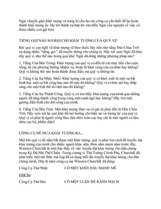 Ngài chuyển giao khải tượng và trang bị cho họ các công cụ cần thiết để họ hoàn
thành khải tượng ấy. Họ trở thành sự đáp lời cho điều Ngài cầu nguyện về việc có
được nhiều con gặt hơn.
TIẾNG GỌI NÀO SOIRỌI CHO KHẢI TƯỢNG CỦA QUÝ VỊ?
Khi quý vị suy nghĩ về khải tượng sẽ theo đuổi, hãy nên nhớ rằng Đức Chúa Trời
sử dụng nhiều “tiếng gọi ” để truyền thông cho chúng ta. Hãy xét xem Ngài đã thúc
đẩy quý vị như thế nào trong quá khứ. Ngài đã dùng những phương pháp nào?
1. Tiếng Của Bên Trong: Khải tượng của quý vị có đến từ các mục tiêu cho cuộc
sống, từ các phương hướng nhiệm vụ, hoặc từ khát vọng của cá nhân hay không?
Quý vị không thể nào hoàn thành được điều mà quý vị không tin.
2. Tiếng Của Sự Nhức Nhối: Khải tượng của quý vị có khởi xuất từ một sự bất
bình hay một sự bất công hay nan đề nào đó không? Quý vị có kêu nài hay thắp
sáng cho một tình thế tối tăm nào đó không?
3. Tiếng Của Sự Thành Công: Quý vị có tìm thấy khải tượng của mình qua những
người đã từng thành công trong cùng một cảnh ngộ hay không? Hãy tìm một
gương điển hình cho đời sống của mình.
4. Tiếng Của Bên Trên: Một khải tượng thực sự có giá trị phải đến từ Đức Chúa
Trời. Hãy xem xét lại quá khứ để mở hướng cho hiện tại và tương lai của quý vị.
Quý vị có phải là người sống theo tầm nhìn toàn cục hay chỉ là một người có tầm
nhìn cục bộ, phiến diện?
CÔNG CỤ ĐỂ ĐƯA KHẢI TƯỢNG RA...
Một khi quý vị đã nắm bắt được một khải tượng, quý vị phải tìm cách để truyền đạt
khải tượng của mình cho nhiều người khác nữa. Hơn năm mươi năm trước đây,
Winston Churchill là một bậc thầy về việc truyền đạt khải tượng cho dân chúng
trong Kỳ Đệ Nhị Thế Chiến. Trong cương vị Thủ Tướng Chính Phủ, Churchill đã
phát triển một mô thức mà ông đã sử dụng mỗi lần truyền đạt khải tượng cho dân
chúng mình. Đây là năm công cụ mà Winston Churchill đã dùng:
Công Cụ Thứ Nhất: CÓ MỘT KHỞI ĐẦU MẠNH MẼ
GhiChú:
Công Cụ Thứ Hai: CÓ MỘT LUẬN ĐỀ RÀNH MẠCH
 