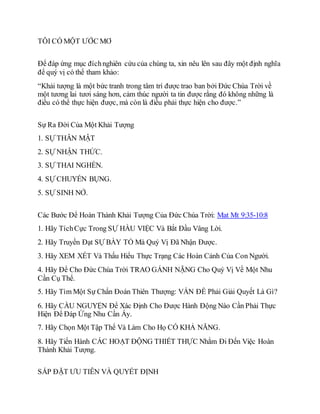 TÔI CÓ MỘT ƯỚC MƠ
Để đáp ứng mục đíchnghiên cứu của chúng ta, xin nêu lên sau đây một định nghĩa
để quý vị có thể tham khảo:
“Khải tượng là một bức tranh trong tâm trí được trao ban bởi Đức Chúa Trời về
một tương lai tươi sáng hơn, cảm thúc người ta tin được rằng đó không những là
điều có thể thực hiện được, mà còn là điều phải thực hiện cho được.”
Sự Ra Đời Của Một Khải Tượng
1. SỰ THÂN MẬT
2. SỰ NHẬN THỨC.
3. SỰ THAI NGHÉN.
4. SỰ CHUYỂN BỤNG.
5. SỰ SINH NỞ.
Các Bước Để Hoàn Thành Khải Tượng Của Đức Chúa Trời: Mat Mt 9:35-10:8
1. Hãy TíchCực Trong SỰ HẦU VIỆC Và Bắt Đầu Vâng Lời.
2. Hãy Truyền Đạt SỰ BÀY TỎ Mà Quý Vị Đã Nhận Được.
3. Hãy XEM XÉT Và Thấu Hiểu Thực Trạng Các Hoàn Cảnh Của Con Người.
4. Hãy Để Cho Đức Chúa Trời TRAO GÁNH NẶNG Cho Quý Vị Về Một Nhu
Cần Cụ Thể.
5. Hãy Tìm Một Sự Chẩn Đoán Thiên Thượng: VẤN ĐỀ Phải Giải Quyết Là Gì?
6. Hãy CẦU NGUYỆN Để Xác Định Cho Được Hành Động Nào Cần Phải Thực
Hiện Để Đáp Ứng Nhu Cần Ấy.
7. Hãy Chọn Một Tập Thể Và Làm Cho Họ CÓ KHẢ NĂNG.
8. Hãy Tiến Hành CÁC HOẠT ĐỘNG THIẾT THỰC Nhằm Đi Đến Việc Hoàn
Thành Khải Tượng.
SẮP ĐẶT ƯU TIÊN VÀ QUYẾT ĐỊNH
 