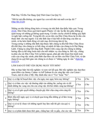 Phát Huy TốiĐa Tác Dụng Quỹ Thời Gian Của Quý Vị
“Hỡi kẻ mù dẫn đường, các ngươi lọc con ruồi nhỏ mà nuốt con lạc đà !”
(Mat Mt 23:24)
Những ưu tiên không đúng luôn có trong các nhà lãnh đạo thiếu hiệu quả. Trong
23:24, Đức Chúa Jêsus quở trách người Pharisi về việc họ lẫn lộn giữa những gì
quan trọng với những gì không quan trọng. Ưu tiên của họ chính là những quy định
và nghi luật cưỡng chế. Trong khi đó, sự ưu tiên của Đức Chúa Jêsus lại là nhu cần
thuộc linh cho mọi người. Các nhà lãnh đạo vĩ đại biết rõ tấm lòng của dân sự
mình, và họ luôn hành động với một mục đíchtrong tâm trí họ.
Trong cương vị những nhà lãnh đạo thuộc linh chúng ta đều biết Đức Chúa Jêsus
đã chết thay cho chúng ta và biết rằng sứ mệnh tối hậu của chúng ta là Đại Mạng
Lệnh. Chúng ta cũng biết rằng Kinh Thánh ít khi cung cấp cho chúng ta những
hướng dẫn cụ thể từng bước một cho mỗi nhiệm vụ của chúng ta. Bởi vậy, chúng
ta phải cầu xin Đức Chúa Trời sự khôn ngoan, phải ghi nhớ được bức tranh toàn
cuộc của côngviệc mình, phải lãnh đạo theo các ưu tiên của Đức Chúa Trời, và tận
dụng tối ưu quỹ thời gian mà chúng ta có được vì “những ngày là xấu ” (Eph Ep
5:15-17).
LÀM SAO CÓ THỂ VẬN DỤNG NGÀY TỐT HƠN?
Hãy tự thực hiện bài trắc nghiệm và xem xét kết quả. Bài trắc nghiệm này dựa theo
quan điểm của Jimmy Calano và Jeff Salman là các sáng lập viên của Career /
Track, một tổ chức ở Mỹ. Hãy đánh dấu vào ô “Yes” hoặc “No”.
1 Quý vị có lập kế hoạch làm việc cho ngày mai ngay hôm nay không? £ Yes £ No
2
Quý vị có làm các việc vặt thường nhật vào những lúc xuống sức và để
dành những lúc sung sức cho các công việc đòihỏi nhiều sáng tạo không?
£ Yes £ No
3 Quý vị có cố giải quyết những chuyện gây khó chịu càng sớm càng tốt
không?
£ Yes £ No
4
Khởi đầu mỗi ngày quý vị có duyệt qua trong đầu những gì sẽ làm trong
ngày không?
£ Yes £ No
5
Quý vị có xử lý được với những người hay làm mất thì giờ của quý vị
không?
£ Yes £ No
6 Quý vị có phân định được thời gian, chẳng hạn viết ra giấy, cho các việc £ Yes £ No
 