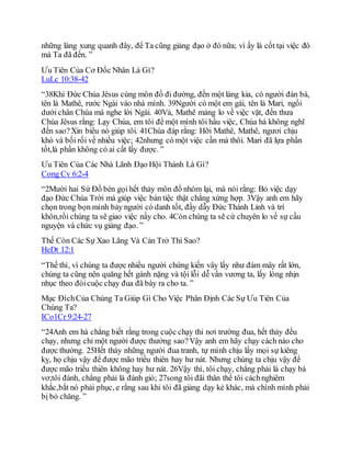 những làng xung quanh đây, để Ta cũng giảng đạo ở đó nữa; vì ấy là cốt tại việc đó
mà Ta đã đến. ”
Ưu Tiên Của Cơ Đốc Nhân Là Gì?
LuLc 10:38-42
“38Khi Đức Chúa Jêsus cùng môn đồ đi đường, đến một làng kia, có người đàn bà,
tên là Mathê, rước Ngài vào nhà mình. 39Người có một em gái, tên là Mari, ngồi
dưới chân Chúa mà nghe lời Ngài. 40Vả, Mathê mảng lo về việc vặt, đến thưa
Chúa Jêsus rằng: Lạy Chúa, em tôi để một mình tôi hầu việc, Chúa há không nghĩ
đến sao?Xin biểu nó giúp tôi. 41Chúa đáp rằng: Hỡi Mathê, Mathê, ngươi chịu
khó và bối rối về nhiều việc; 42nhưng có một việc cần mà thôi. Mari đã lựa phần
tốt,là phần không có ai cất lấy được. ”
Ưu Tiên Của Các Nhà Lãnh Đạo Hội Thánh Là Gì?
Cong Cv 6:2-4
“2Mười hai Sứ Đồ bèn gọi hết thảy môn đồ nhóm lại, mà nói rằng: Bỏ việc dạy
đạo Đức Chúa Trời mà giúp việc bàn tiệc thật chẳng xứng hợp. 3Vậy anh em hãy
chọn trong bọn mình bảy người có danh tốt, đầy dẫy Đức Thánh Linh và trí
khôn,rồi chúng ta sẽ giao việc nầy cho. 4Còn chúng ta sẽ cứ chuyên lo về sự cầu
nguyện và chức vụ giảng đạo. ”
Thế Còn Các Sự Xao Lãng Và Cản Trở Thì Sao?
HeDt 12:1
“Thế thì, vì chúng ta được nhiều người chứng kiến vây lấy như đám mây rất lớn,
chúng ta cũng nên quăng hết gánh nặng và tội lỗi dễ vấn vương ta, lấy lòng nhịn
nhục theo đòicuộc chạy đua đã bày ra cho ta. ”
Mục ĐíchCủa Chúng Ta Giúp Gì Cho Việc Phân Định Các Sự Ưu Tiên Của
Chúng Ta?
ICo1Cr 9:24-27
“24Anh em há chẳng biết rằng trong cuộc chạy thi nơi trường đua, hết thảy đều
chạy, nhưng chỉ một người được thưởng sao?Vậy anh em hãy chạy cách nào cho
được thưởng. 25Hết thảy những người đua tranh, tự mình chịu lấy mọi sự kiêng
kỵ, họ chịu vậy để được mão triều thiên hay hư nát. Nhưng chúng ta chịu vậy để
được mão triều thiên không hay hư nát. 26Vậy thì, tôi chạy, chẳng phải là chạy bá
vơ;tôi đánh, chẳng phải là đánh gió; 27song tôi đãi thân thể tôi cáchnghiêm
khắc,bắt nó phải phục, e rằng sau khi tôi đã giảng dạy kẻ khác, mà chính mình phải
bị bỏ chăng. ”
 