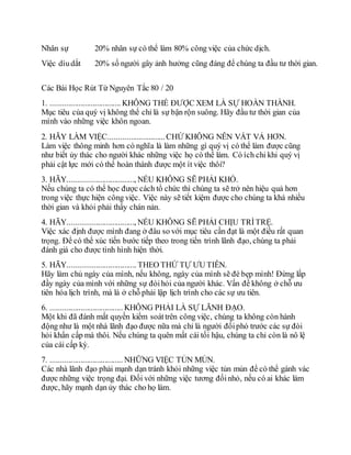 Nhân sự 20% nhân sự có thể làm 80% công việc của chức dịch.
Việc dìudắt 20% số người gây ảnh hưởng cũng đáng để chúng ta đầu tư thời gian.
Các Bài Học Rút Từ Nguyên Tắc 80 / 20
1. ................................... KHÔNG THỂ ĐƯỢC XEM LÀ SỰ HOÀN THÀNH.
Mục tiêu của quý vị không thể chỉ là sự bận rộn suông. Hãy đầu tư thời gian của
mình vào những việc khôn ngoan.
2. HÃY LÀM VIỆC............................CHỨ KHÔNG NÊN VẤT VẢ HƠN.
Làm việc thông minh hơn có nghĩa là làm những gì quý vị có thể làm được cũng
như biết ủy thác cho người khác những việc họ có thể làm. Có ích chi khi quý vị
phải cật lực mới có thể hoàn thành được một ít việc thôi?
3. HÃY................................., NẾU KHÔNG SẼ PHẢI KHỔ.
Nếu chúng ta có thể học được cách tổ chức thì chúng ta sẽ trở nên hiệu quả hơn
trong việc thực hiện công việc. Việc này sẽ tiết kiệm được cho chúng ta khá nhiều
thời gian và khỏi phải thấy chán nản.
4. HÃY................................., NẾU KHÔNG SẼ PHẢI CHỊU TRÌTRỆ.
Việc xác định được mình đang ở đâu so với mục tiêu cần đạt là một điều rất quan
trọng. Để có thể xúc tiến bước tiếp theo trong tiến trình lãnh đạo, chúng ta phải
đánh giá cho được tình hình hiện thời.
5. HÃY.................................. THEO THỨ TỰ ƯU TIÊN.
Hãy làm chủ ngày của mình, nếu không, ngày của mình sẽ đè bẹp mình! Đừng lấp
đầy ngày của mình với những sự đòihỏi của người khác. Vấn đề không ở chỗ ưu
tiên hóa lịch trình, mà là ở chỗ phải lập lịch trình cho các sự ưu tiên.
6. .................................... KHÔNG PHẢI LÀ SỰ LÃNH ĐẠO.
Một khi đã đánh mất quyền kiểm soáttrên công việc, chúng ta không còn hành
động như là một nhà lãnh đạo được nữa mà chỉ là người đốiphó trước các sự đòi
hỏi khẩn cấp mà thôi. Nếu chúng ta quên mất cái tối hậu, chúng ta chỉ còn là nô lệ
của cái cấp kỳ.
7. .................................... NHỮNG VIỆC TỦN MỦN.
Các nhà lãnh đạo phải mạnh dạn tránh khỏi những việc tủn mủn để có thể gánh vác
được những việc trọng đại. Đối với những việc tương đốinhỏ, nếu có ai khác làm
được, hãy mạnh dạn ủy thác cho họ làm.
 