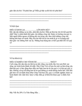 giản đặt câu hỏi: Tôiphải làm gì? Điều gì thật sự đòi hỏi tôi phải làm?
----------------------------------------------------------------------------------------------------
----------------------------------------------------------------------------------------------------
----------------------------------------------------------------------------------------------------
---------------------------------------------------------------
Về Kết Quả:
ĐIỀU GÌ ĐEM LẠI........................ LỚN HƠN HẾT?
Khi sắp xếp những sự ưu tiên, phải đặt câu hỏi: Điều gì đem lại cho tôi kết quả lớn
nhất? Quý vị phải dành thời gian cho những công việc thuộc sở trường của quý vị.
Một người khôn ngoan sẽ không phí sức trong việc theo đuổi những công việc
không phù hợp với mình. Hãy tìm cho biết ân tứ của mình là gì và sử dụng quỹ
thời gian vào những lĩnh vực ấy. Những hoạt động nào có kết quả nhất đối với quý
vị?
----------------------------------------------------------------------------------------------------
----------------------------------------------------------------------------------------------------
----------------------------------------------------------------------------------------------------
---------------------------------------------------------------
Về Sự Khích Lệ:
ĐIỀU GÌ KHIẾN CHO TÔIĐƯỢC............................ NHẤT?
Cuối cùng, khi sắp xếp các thứ tự ưu tiên riêng của mình, hãy tìm xem lĩnh vực
riêng mà mình hoàn thành tốt nhất. Đức Chúa Trời sẽ ban cho một sự thỏa lòng sâu
đậm khi quý vị làm đúng theo điều mà Ngài ban ân tứ cho quý vị và kêu gọi quý vị
làm. Không còngì dễ dàng hơn là bỏ qua những gì mình không muốn làm. Khi đến
gần hơn với sứ mệnh được Đức Chúa Trời ban cho, quý vị sẽ kinh nghiệm được sự
hoàn thành viên mãn hơn. Quý vị thấy điều gì sẽ khích lệ được quý vị nhiều hơn
hết?
----------------------------------------------------------------------------------------------------
----------------------------------------------------------------------------------------------------
----------------------------------------------------------------------------------------------------
---------------------------------------------------------------
Hãy Viết Ra 20% Ưu Tiên Hàng Đầu. ..
 