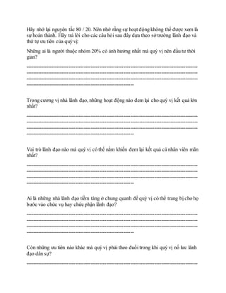 Hãy nhớ lại nguyên tắc 80 / 20. Nên nhớ rằng sự hoạt động không thể được xem là
sự hoàn thành. Hãy trả lời cho các câu hỏi sau đây dựa theo sở trường lãnh đạo và
thứ tự ưu tiên của quý vị:
Những ai là người thuộc nhóm 20% có ảnh hưởng nhất mà quý vị nên đầu tư thời
gian?
----------------------------------------------------------------------------------------------------
----------------------------------------------------------------------------------------------------
----------------------------------------------------------------------------------------------------
---------------------------------------------------------------
Trong cương vị nhà lãnh đạo, những hoạt động nào đem lại cho quý vị kết quả lớn
nhất?
----------------------------------------------------------------------------------------------------
----------------------------------------------------------------------------------------------------
----------------------------------------------------------------------------------------------------
---------------------------------------------------------------
Vai trò lãnh đạo nào mà quý vị có thể nắm khiến đem lại kết quả cá nhân viên mãn
nhất?
----------------------------------------------------------------------------------------------------
----------------------------------------------------------------------------------------------------
----------------------------------------------------------------------------------------------------
---------------------------------------------------------------
Ai là những nhà lãnh đạo tiềm tàng ở chung quanh để quý vị có thể trang bị cho họ
bước vào chức vụ hay chức phận lãnh đạo?
----------------------------------------------------------------------------------------------------
----------------------------------------------------------------------------------------------------
----------------------------------------------------------------------------------------------------
---------------------------------------------------------------
Còn những ưu tiên nào khác mà quý vị phải theo đuổi trong khi quý vị nổ lưc lãnh
đạo dân sự?
----------------------------------------------------------------------------------------------------
 