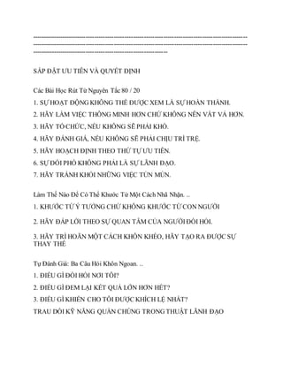 ----------------------------------------------------------------------------------------------------
----------------------------------------------------------------------------------------------------
---------------------------------------------------------------
SẮP ĐẶT ƯU TIÊN VÀ QUYẾT ĐỊNH
Các Bài Học Rút Từ Nguyên Tắc 80 / 20
1. SỰ HOẠT ĐỘNG KHÔNG THỂ ĐƯỢC XEM LÀ SỰ HOÀN THÀNH.
2. HÃY LÀM VIỆC THÔNG MINH HƠN CHỨ KHÔNG NÊN VẤT VẢ HƠN.
3. HÃY TỔ CHỨC, NẾU KHÔNG SẼ PHẢI KHỔ.
4. HÃY ĐÁNH GIÁ, NẾU KHÔNG SẼ PHẢI CHỊU TRÌ TRỆ.
5. HÃY HOẠCH ĐỊNH THEO THỨ TỰ ƯU TIÊN.
6. SỰ ĐỐI PHÓ KHÔNG PHẢI LÀ SỰ LÃNH ĐẠO.
7. HÃY TRÁNH KHỎI NHỮNG VIỆC TỦN MỦN.
Làm Thế Nào Để Có Thể Khước Từ Một Cách Nhã Nhặn. ..
1. KHƯỚC TỪ Ý TƯỞNG CHỨ KHÔNG KHƯỚC TỪ CON NGƯỜI
2. HÃY ĐÁP LỜI THEO SỰ QUAN TÂM CỦA NGƯỜIĐÒI HỎI.
3. HÃY TRÌ HOÃN MỘT CÁCH KHÔN KHÉO, HÃY TẠO RA ĐƯỢC SỰ
THAY THẾ
Tự Đánh Giá: Ba Câu Hỏi Khôn Ngoan. ..
1. ĐIỀU GÌ ĐÒI HỎI NƠI TÔI?
2. ĐIỀU GÌ ĐEM LẠI KẾT QUẢ LỚN HƠN HẾT?
3. ĐIỀU GÌ KHIẾN CHO TÔI ĐƯỢC KHÍCH LỆ NHẤT?
TRAU DỒI KỸ NĂNG QUẦN CHÚNG TRONG THUẬT LÃNH ĐẠO
 
