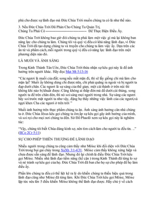 phá cho được sự lãnh đạo mà Đức Chúa Trời muốn chúng ta có là như thế nào.
3. Nếu Đức Chúa Trời Đã Phán Cho Chúng Ta Quản Trị,
Chúng Ta Phải Có ----------------------------------- Để Thực Hiện Điều Ấy.
Đức Chúa Trời không bao giờ đòi chúng ta phải làm một việc gì mà lại không ban
năng lực cho chúng ta làm. Chúng tôi và quý vị đều có khả năng lãnh đạo, vì Đức
Chúa Trời đã tạo dựng chúng ta và truyền cho chúng ta làm việc ấy. Dựa trên các
ân tứ và phẩm cách, mỗi người trong quý vị đều có năng lực lãnh đạo trên một
phương diện nào đó.
LÀ MUỐI VÀ ÁNH SÁNG
Trong Kinh Thánh Tân Ước, Đức Chúa Trời thừa nhận sự kêu gọi này là để ảnh
hưởng trên người khác. Hãy đọc Mat Mt 5:13-16
“Các ngươi là muối của đất; song nếu mất mặn đi, thì sẽ lấy giống chi mà làm cho
mặn lại? Muối ấy không dùng chi được nữa, chỉ phải quăng ra ngoài và bị người ta
đạp dưới chân. Các ngươi là sự sáng của thế gian; một cái thành ở trên núi thì
không khi nào bị khuất được:Cũng không ai thắp đèn mà để dưới cái thùng, song
người ta để trên chân đèn, thì nó soisáng mọi người trong nhà. Sự sáng các ngươi
hãy soitrước mặt người ta như vậy, đặng họ thấy những việc lành của các ngươi,và
ngợi khen Cha các ngươi ở trên trời ”
Muối ảnh hưởng trên thực phẩm chúng ta ăn. Ánh sáng ảnh hưởng căn nhà chúng
ta ở. Đức Chúa Jêsus kêu gọi chúng ta ôm ấp sự kêu gọi gây ảnh hưởng của mình,
và soi rọi cho mọi nơi chúng ta đến. Sứ Đồ Phaolô xem sự kêu gọi này là nghiêm
túc:
“Vậy, chúng tôi biết Chúa đáng kính sợ, nên tìm cách làm cho người ta đều tin. ..”
(IICo 2Cr 5:11)
SỰ CHO PHÉP THIÊN THƯỢNG ĐỂ LÃNH ĐẠO
Nhiều người trong chúng ta cũng cảm thấy như Môise khi đối diện với Đức Chúa
Trời trong bụi gai cháy trong XuXh 3:1-4:31. Môise cảm thấy không xứng hiệp và
chưa được sẵn sàng để lãnh đạo. Nhưng đó lại chính là điều Đức Chúa Trời kêu
gọi Môise. Nhiều nhà lãnh đạo tiềm năng (kế cận ) trong Kinh Thánh đã từng lo sợ
và né tránh sự kêu gọi của họ. Đức Chúa Trời đã ban cho họ sự cho phép để họ làm
điều ấy.
Phần lớn chúng ta đều có thể liệt kê ra lý do khiến chúng ta thiếu hiệu quả trong
lãnh đạo cũng như Môise đã từng làm. Khi Đức Chúa Trời kêu gọi Môise, Môise
lập tức nêu lên 5 điều khiến Môise không thể lãnh đạo được. Hãy chú ý về cách
 