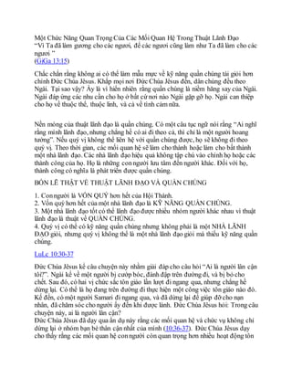 Một Chức Năng Quan Trọng Của Các Mối Quan Hệ Trong Thuật Lãnh Đạo
“Vì Ta đã làm gương cho các ngươi, để các ngươi cũng làm như Ta đã làm cho các
ngươi ”
(GiGa 13:15)
Chắc chắn rằng không ai có thể làm mẫu mực về kỹ năng quần chúng tài giỏi hơn
chính Đức Chúa Jêsus. Khắp mọi nơi Đức Chúa Jêsus đến, dân chúng đều theo
Ngài. Tại sao vậy? Ấy là vì hiển nhiên rằng quần chúng là niềm hăng say của Ngài.
Ngài đáp ứng các nhu cần cho họ ở bất cứ nơi nào Ngài gặp gỡ họ. Ngài can thiệp
cho họ về thuộc thể, thuộc linh, và cả về tình cảm nữa.
Nền móng của thuật lãnh đạo là quần chúng. Có một câu tục ngữ nói rằng “Ai nghĩ
rằng mình lãnh đạo, nhưng chẳng hề có ai đi theo cả, thì chỉ là một người hoang
tưởng”. Nếu quý vị không thể liên hệ với quần chúng được, họ sẽ không đi theo
quý vị. Theo thời gian, các mối quan hệ sẽ làm cho thành hoặc làm cho bất thành
một nhà lãnh đạo. Các nhà lãnh đạo hiệu quả không tập chú vào chính họ hoặc các
thành công của họ. Họ là những conngười lưu tâm đến người khác. Đối với họ,
thành công có nghĩa là phát triển được quần chúng.
BỐN LẼ THẬT VỀ THUẬT LÃNH ĐẠO VÀ QUẦN CHÚNG
1. Conngười là VỐN QUÝ hơn hết của Hội Thánh.
2. Vốn quý hơn hết của một nhà lãnh đạo là KỸ NĂNG QUẦN CHÚNG.
3. Một nhà lãnh đạo tốt có thể lãnh đạo được nhiều nhóm người khác nhau vì thuật
lãnh đạo là thuật về QUẦN CHÚNG.
4. Quý vị có thể có kỹ năng quần chúng nhưng không phải là một NHÀ LÃNH
ĐẠO giỏi, nhưng quý vị không thể là một nhà lãnh đạo giỏi mà thiếu kỹ năng quần
chúng.
LuLc 10:30-37
Đức Chúa Jêsus kể câu chuyện này nhằm giải đáp cho câu hỏi “Ai là người lân cận
tôi?”. Ngài kể về một người bị cướp bóc, đánh đập trên đường đi, và bị bỏ cho
chết. Sau đó, có hai vị chức sắc tôn giáo lần lượt đi ngang qua, nhưng chẳng hề
dừng lại. Có thể là họ đang trên đường đi thực hiện một công việc tôn giáo nào đó.
Kế đến, có một người Samari đi ngang qua, và đã dừng lại để giúp đỡ cho nạn
nhân, đã chăm sóc cho người ấy đến khi được lành. Đức Chúa Jêsus hỏi: Trong câu
chuyện này, ai là người lân cận?
Đức Chúa Jêsus đã dạy qua ẩn dụ này rằng các mối quan hệ và chức vụ không chỉ
dừng lại ở nhóm bạn bè thân cận nhất của mình (10:36-37). Đức Chúa Jêsus dạy
cho thấy rằng các mối quan hệ conngười còn quan trọng hơn nhiều hoạt động tôn
 
