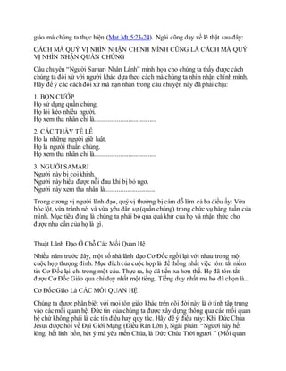 giáo mà chúng ta thực hiện (Mat Mt 5:23-24). Ngài cũng dạy về lẽ thật sau đây:
CÁCH MÀ QUÝ VỊ NHÌN NHẬN CHÍNH MÌNH CŨNG LÀ CÁCH MÀ QUÝ
VỊ NHÌN NHẬN QUẦN CHÚNG
Câu chuyên “Người Samari Nhân Lành” minh họa cho chúng ta thấy được cách
chúng ta đối xử với người khác dựa theo cách mà chúng ta nhìn nhận chính mình.
Hãy để ý các cáchđối xử mà nạn nhân trong câu chuyện này đã phải chịu:
1. BỌN CƯỚP
Họ sử dụng quần chúng.
Họ lôi kéo nhiều người.
Họ xem tha nhân chỉ là.....................................
2. CÁC THẦY TẾ LỄ
Họ là những người giữ luật.
Họ là người thuần chủng.
Họ xem tha nhân chỉ là.....................................
3. NGƯỜI SAMARI
Người này bị coikhinh.
Người này hiểu được nỗi đau khi bị bỏ ngơ.
Người này xem tha nhân là..............................
Trong cương vị người lãnh đạo, quý vị thường bị cám dỗ làm cả ba điều ấy: Vừa
bóc lột, vừa tránh né, và vừa yêu dân sự (quần chúng) trong chức vụ hàng tuần của
mình. Mục tiêu đúng là chúng ta phải bỏ qua quá khứ của họ và nhận thức cho
được nhu cần của họ là gì.
Thuật Lãnh Đạo Ở Chỗ Các Mối Quan Hệ
Nhiều năm trước đây, một số nhà lãnh đạo Cơ Đốc ngồi lại với nhau trong một
cuộc họp thượng đỉnh. Mục đíchcủa cuộc họp là để thống nhất việc tóm tắt niềm
tin Cơ Đốc lại chỉ trong một câu. Thực ra, họ đã tiến xa hơn thế. Họ đã tóm tắt
được Cơ Đốc Giáo qua chỉ duy nhất một tiếng. Tiếng duy nhất mà họ đã chọn là...
Cơ Đốc Giáo Là CÁC MỐI QUAN HỆ
Chúng ta được phân biệt với mọi tôn giáo khác trên cõi đời này là ở tính tập trung
vào các mối quan hệ. Đức tin của chúng ta được xây dựng thông qua các mối quan
hệ chứ không phải là các tín điều hay quy tắc. Hãy để ý điều này: Khi Đức Chúa
Jêsus được hỏi về Đại Giới Mạng (Điều Răn Lớn ), Ngài phán: “Ngươi hãy hết
lòng, hết linh hồn, hết ý mà yêu mến Chúa, là Đức Chúa Trời ngươi ” (Mối quan
 