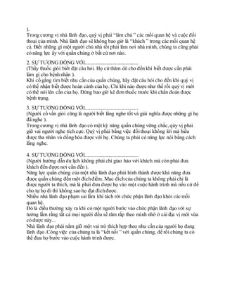 ).
Trong cương vị nhà lãnh đạo, quý vị phải “làm chủ ” các mối quan hệ và cuộc đối
thoại của mình. Nhà lãnh đạo sẽ không bao giờ là “khách ” trong các mối quan hệ
cả. Biết những gì một người chủ nhà tốt phải làm nơi nhà mình, chúng ta cũng phải
có năng lực ấy với quần chúng ở bất cứ nơi nào.
2. SỰ TƯƠNG ĐỒNG VỚI.........................................
(Thầy thuốc giỏi biết đặt câu hỏi. Họ cứ thăm dò cho đến khi biết được cần phải
làm gì cho bệnh nhân ).
Khi cố gắng tìm biết nhu cần của quần chúng, hãy đặt câu hỏi cho đến khi quý vị
có thể nhận biết được hoàn cảnh của họ. Chỉ khi nào được như thế rồi quý vị mới
có thể nói lên cần của họ. Đừng bao giờ kê đơn thuốc trước khi chẩn đoán được
bệnh trạng.
3. SỰ TƯƠNG ĐỒNG VỚI.........................................
(Người cố vấn giỏi cũng là người biết lắng nghe tốt và giải nghĩa được những gì họ
đã nghe ).
Trong cương vị nhà lãnh đạo có một kỹ năng quần chúng vững chắc, qúy vị phải
giữ vai người nghe tích cực. Quý vị phải bằng việc đốithoại không lời mà hiểu
được tha nhân và đồng hóa được với họ. Chúng ta phải có năng lực nói bằng cách
lắng nghe.
4. SỰ TƯƠNG ĐỒNG VỚI.........................................
(Người hướng dẫn du lịch không phải chỉ giao hảo với khách mà còn phải đưa
khách đến được nơi cần đến ).
Năng lực quần chúng của một nhà lãnh đạo phải hình thành được khả năng đưa
được quần chúng đến một đíchđiểm. Mục đíchcủa chúng ta không phải chỉ là
được người ta thích, mà là phải đưa được họ vào một cuộc hành trình mà nếu cứ để
cho tự họ đi thì không sao họ đạt đíchđược.
Nhiều nhà lãnh đạo phạm sai lầm khi tách rời chức phận lãnh đạo khỏi các mối
quan hệ.
Đó là điều thường xảy ra khi có một người bước vào chức phận lãnh đạo với sự
tưởng lầm rằng tất cả mọi người đều sẽ răm rắp theo mình nhờ ở cái địa vị mới vừa
có được này...
Nhà lãnh đạo phải nắm giữ một vai trò thích hợp theo nhu cần của người họ đang
lãnh đạo. Công việc của chúng ta là “kết nối ” với quần chúng, để rồi chúng ta có
thể đưa họ bước vào cuộc hành trình được.
 