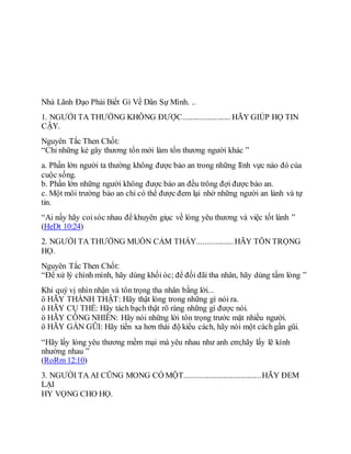 Nhà Lãnh Đạo Phải Biết Gì Về Dân Sự Mình. ..
1. NGƯỜI TA THƯỜNG KHÔNG ĐƯỢC........................ HÃY GIÚP HỌ TIN
CẬY.
Nguyên Tắc Then Chốt:
“Chỉ những kẻ gây thương tổn mới làm tổn thương người khác ”
a. Phần lớn người ta thường không được bảo an trong những lĩnh vực nào đó của
cuộc sống.
b. Phần lớn những người không được bảo an đều trông đợi được bảo an.
c. Một môi trường bảo an chỉ có thể được đem lại nhờ những người an lành và tự
tin.
“Ai nấy hãy coisóc nhau để khuyên giục về lòng yêu thương và việc tốt lành ”
(HeDt 10:24)
2. NGƯỜI TA THƯỜNG MUỐN CẢM THẤY..................HÃY TÔN TRỌNG
HỌ.
Nguyên Tắc Then Chốt:
“Để xử lý chính mình, hãy dùng khối óc; để đối đãi tha nhân, hãy dùng tấm lòng ”
Khi quý vị nhìn nhận và tôn trọng tha nhân bằng lời...
ö HÃY THÀNH THẬT: Hãy thật lòng trong những gì nói ra.
ö HÃY CỤ THỂ: Hãy tách bạch thật rõ ràng những gì được nói.
ö HÃY CÔNG NHIÊN: Hãy nói những lời tôn trọng trước mặt nhiều người.
ö HÃY GẦN GŨI: Hãy tiến xa hơn thái độ kiểu cách, hãy nói một cáchgần gũi.
“Hãy lấy lòng yêu thương mềm mại mà yêu nhau như anh em;hãy lấy lẽ kính
nhường nhau ”
(RoRm 12:10)
3. NGƯỜI TA AI CŨNG MONG CÓ MỘT......................................HÃY ĐEM
LẠI
HY VỌNG CHO HỌ.
 