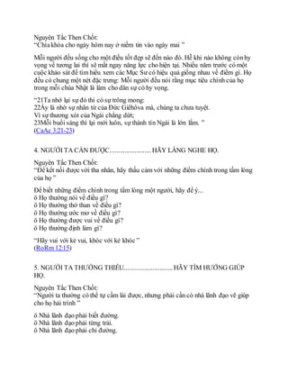 Nguyên Tắc Then Chốt:
“Chìakhóa cho ngày hôm nay ở niềm tin vào ngày mai ”
Mỗi người đều sống cho một điều tốt đẹp sẽ đến nào đó. Hễ khi nào không cònhy
vọng về tương lai thì sẽ mất ngay năng lực cho hiện tại. Nhiều năm trước có một
cuộc khảo sát để tìm hiểu xem các Mục Sư có hiệu quả giống nhau về điểm gì. Họ
đều có chung một nét đặc trưng: Mỗi người đều nói rằng mục tiêu chính của họ
trong mỗi chúa Nhật là làm cho dân sự có hy vọng.
“21Ta nhớ lại sự đó thì có sự trông mong:
22Ấy là nhờ sự nhân từ của Đức Giêhôva mà, chúng ta chưa tuyệt.
Vì sự thương xót của Ngài chẳng dứt;
23Mỗi buổi sáng thì lại mới luôn, sự thành tín Ngài là lớn lắm. ”
(CaAc 3:21-23)
4. NGƯỜI TA CẦN ĐƯỢC......................... HÃY LẮNG NGHE HỌ.
Nguyên Tắc Then Chốt:
“Để kết nối được với tha nhân, hãy thấu cảm với những điểm chính trong tấm lòng
của họ ”
Để biết những điểm chính trong tấm lòng một người, hãy để ý...
ö Họ thường nói về điều gì?
ö Họ thường thở than về điều gì?
ö Họ thường ước mơ về điều gì?
ö Họ thường được vui về điều gì?
ö Họ thường định làm gì?
“Hãy vui với kẻ vui, khóc với kẻ khóc ”
(RoRm 12:15)
5. NGƯỜI TA THƯỜNG THIẾU............................. HÃY TÌM HƯỚNG GIÚP
HỌ.
Nguyên Tắc Then Chốt:
“Người ta thường có thể tự cầm lái được, nhưng phải cần có nhà lãnh đạo vẽ giúp
cho họ hải trình ”
ö Nhà lãnh đạo phải biết đường.
ö Nhà lãnh đạo phải từng trải.
ö Nhà lãnh đạo phải chỉ đường.
 