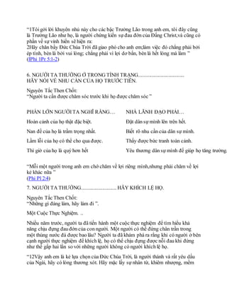 “1Tôigởi lời khuyên nhủ này cho các bậc Trưởng Lão trong anh em, tôi đây cũng
là Trưởng Lão như họ, là người chứng kiến sự đau đớn của Đấng Christ,và cũng có
phần về sự vinh hiển sẽ hiện ra:
2Hãy chăn bầy Đức Chúa Trời đã giao phó cho anh em;làm việc đó chẳng phải bởi
ép tình, bèn là bởi vui lòng; chẳng phải vì lợi dơ bẩn, bèn là hết lòng mà làm ”
(IPhi 1Pr 5:1-2)
6. NGƯỜI TA THƯỜNG Ở TRONG TÌNH TRẠNG...................................
HÃY NÓI VỀ NHU CẦN CỦA HỌ TRƯỚC TIÊN.
Nguyên Tắc Then Chốt:
“Người ta cần được chăm sóc trước khi họ được chăm sóc ”
PHẦN LỚN NGƯỜITA NGHĨ RẰNG… NHÀ LÃNH ĐẠO PHẢI…
Hoàn cảnh của họ thật đặc biệt. Đặt dân sự mình lên trên hết.
Nan đề của họ là trầm trọng nhất. Biết rõ nhu cần của dân sự mình.
Lầm lỗi của họ có thể cho qua được. Thấy được bức tranh toàn cảnh.
Thì giờ của họ là quý hơn hết Yêu thương dân sự mình để giúp họ tăng trưởng.
“Mỗi một người trong anh em chớ chăm về lợi riêng mình,nhưng phải chăm về lợi
kẻ khác nữa ”
(Phi Pl 2:4)
7. NGƯỜI TA THƯỜNG........................... HÃY KHÍCH LỆ HỌ.
Nguyên Tắc Then Chốt:
“Những gì đáng làm, hãy làm đi ”.
Một Cuộc Thực Nghiệm. ..
Nhiều năm trước, người ta đã tiến hành một cuộc thực nghiệm để tìm hiểu khả
năng chịu đựng đau đớn của con người. Một người có thể đứng chân trần trong
một thùng nước đá được bao lâu? Người ta đã khám phá ra rằng khi có người ở bên
cạnh người thực nghiệm để khích lệ, họ có thể chịu đựng được nỗi đau khi đứng
như thế gấp hai lần so với những người không có người khích lệ họ.
“12Vậy anh em là kẻ lựa chọn của Đức Chúa Trời, là người thánh và rất yêu dấu
của Ngài, hãy có lòng thương xót. Hãy mặc lấy sự nhân từ, khiêm nhượng, mềm
 