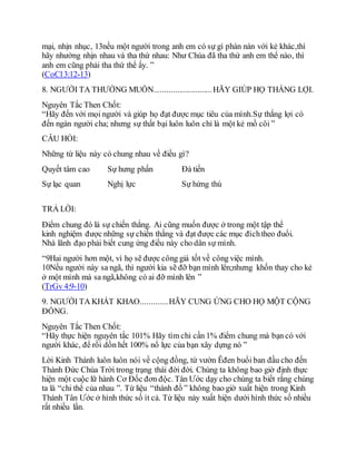 mại, nhịn nhục, 13nếu một người trong anh em có sự gì phàn nàn với kẻ khác,thì
hãy nhường nhịn nhau và tha thứ nhau: Như Chúa đã tha thứ anh em thể nào, thì
anh em cũng phải tha thứ thể ấy. ”
(CoCl3:12-13)
8. NGƯỜI TA THƯỜNG MUỐN............................HÃY GIÚP HỌ THẮNG LỢI.
Nguyên Tắc Then Chốt:
“Hãy đến với mọi người và giúp họ đạt được mục tiêu của mình.Sự thắng lợi có
đến ngàn người cha; nhưng sự thất bại luôn luôn chỉ là một kẻ mồ côi ”
CÂU HỎI:
Những từ liệu này có chung nhau về điều gì?
Quyết tâm cao Sự hưng phấn Đà tiến
Sự lạc quan Nghị lực Sự hứng thú
TRẢ LỜI:
Điểm chung đó là sự chiến thắng. Ai cũng muốn được ở trong một tập thể
kinh nghiệm được những sự chiến thắng và đạt được các mục đíchtheo đuổi.
Nhà lãnh đạo phải biết cung ứng điều này cho dân sự mình.
“9Hai người hơn một, vì họ sẽ được công giá tốt về công việc mình.
10Nếu người này sa ngã, thì người kia sẽ đỡ bạn mình lên;nhưng khốn thay cho kẻ
ở một mình mà sa ngã,không có ai đỡ mình lên ”
(TrGv 4:9-10)
9. NGƯỜI TA KHÁT KHAO.............HÃY CUNG ỨNG CHO HỌ MỘT CỘNG
ĐỒNG.
Nguyên Tắc Then Chốt:
“Hãy thực hiện nguyên tắc 101% Hãy tìm chỉ cần 1% điểm chung mà bạn có với
người khác, để rồi dồn hết 100% nổ lực của bạn xây dựng nó ”
Lời Kinh Thánh luôn luôn nói về cộng đồng, từ vườn Êđen buổi ban đầu cho đến
Thành Đức Chúa Trời trong trạng thái đời đời. Chúng ta không bao giờ định thực
hiện một cuộc lữ hành Cơ Đốc đơn độc. Tân Ước dạy cho chúng ta biết rằng chúng
ta là “chi thể của nhau ”. Từ liệu “thánh đồ ” không bao giờ xuất hiện trong Kinh
Thánh Tân Ước ở hình thức số ít cả. Từ liệu này xuất hiện dưới hình thức số nhiều
rất nhiều lần.
 