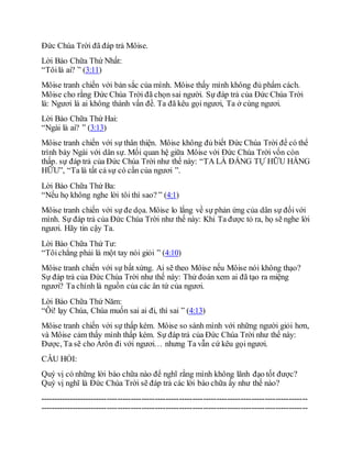 Đức Chúa Trời đã đáp trả Môise.
Lời Bào Chữa Thứ Nhất:
“Tôilà ai? ” (3:11)
Môise tranh chiến với bản sắc của mình. Môise thấy mình không đủ phẩm cách.
Môise cho rằng Đức Chúa Trời đã chọn sai người. Sự đáp trả của Đức Chúa Trời
là: Ngươi là ai không thành vấn đề. Ta đã kêu gọi ngươi, Ta ở cùng ngươi.
Lời Bào Chữa Thứ Hai:
“Ngài là ai? ” (3:13)
Môise tranh chiến với sự thân thiện. Môise không đủ biết Đức Chúa Trời để có thể
trình bày Ngài với dân sự. Mối quan hệ giữa Môise với Đức Chúa Trời vốn còn
thấp. sự đáp trả của Đức Chúa Trời như thế này: “TA LÀ ĐẤNG TỰ HỮU HẰNG
HỮU”, “Ta là tất cả sự có cần của ngươi ”.
Lời Bào Chữa Thứ Ba:
“Nếu họ không nghe lời tôi thì sao? ” (4:1)
Môise tranh chiến với sự đe dọa. Môise lo lắng về sự phản ứng của dân sự đốivới
mình. Sự đáp trả của Đức Chúa Trời như thế này: Khi Ta được tỏ ra, họ sẽ nghe lời
ngươi. Hãy tin cậy Ta.
Lời Bào Chữa Thứ Tư:
“Tôichẳng phải là một tay nói giỏi ” (4:10)
Môise tranh chiến với sự bất xứng. Ai sẽ theo Môise nếu Môise nói không thạo?
Sự đáp trả của Đức Chúa Trời như thế này: Thử đoán xem ai đã tạo ra miệng
ngươi? Ta chính là nguồn của các ân tứ của ngươi.
Lời Bào Chữa Thứ Năm:
“Ôi! lạy Chúa, Chúa muốn sai ai đi, thì sai ” (4:13)
Môise tranh chiến với sự thấp kém. Môise so sánh mình với những người giỏi hơn,
và Môise cảm thấy mình thấp kém. Sự đáp trả của Đức Chúa Trời như thế này:
Được, Ta sẽ cho Arôn đi với ngươi… nhưng Ta vẫn cứ kêu gọi ngươi.
CÂU HỎI:
Quý vị có những lời bào chữa nào để nghĩ rằng mình không lãnh đạo tốt được?
Quý vị nghĩ là Đức Chúa Trời sẽ đáp trả các lời bào chữa ấy như thế nào?
----------------------------------------------------------------------------------------------------
----------------------------------------------------------------------------------------------------
 