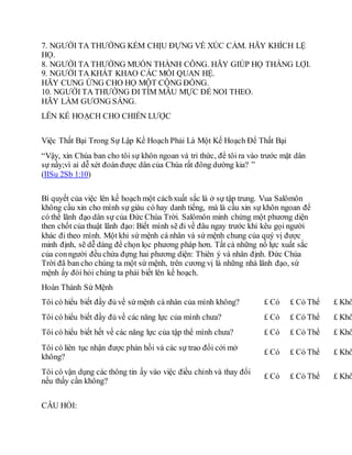 7. NGƯỜI TA THƯỜNG KÉM CHỊU ĐỰNG VỀ XÚC CẢM. HÃY KHÍCH LỆ
HỌ.
8. NGƯỜI TA THƯỜNG MUỐN THÀNH CÔNG. HÃY GIÚP HỌ THẮNG LỢI.
9. NGƯỜI TA KHÁT KHAO CÁC MỐI QUAN HỆ.
HÃY CUNG ỨNG CHO HỌ MỘT CỘNG ĐỒNG.
10. NGƯỜI TA THƯỜNG ĐI TÌM MẪU MỰC ĐỂ NOI THEO.
HÃY LÀM GƯƠNG SÁNG.
LÊN KẾ HOẠCH CHO CHIẾN LƯỢC
Việc Thất Bại Trong Sự Lập Kế Hoạch Phải Là Một Kế Hoạch Để Thất Bại
“Vậy, xin Chúa ban cho tôi sự khôn ngoan và tri thức, để tôi ra vào trước mặt dân
sự nầy;vì ai dễ xét đoán được dân của Chúa rất đông dường kia? ”
(IISu 2Sb 1:10)
Bí quyết của việc lên kế hoạch một cáchxuất sắc là ở sự tập trung. Vua Salômôn
không cầu xin cho mình sự giàu có hay danh tiếng, mà là cầu xin sự khôn ngoan để
có thể lãnh đạo dân sự của Đức Chúa Trời. Salômôn minh chứng một phương diện
then chốt của thuật lãnh đạo: Biết mình sẽ đi về đâu ngay trước khi kêu gọi người
khác đi theo mình. Một khi sứ mệnh cá nhân và sứ mệnh chung của quý vị được
minh định, sẽ dễ dàng để chọn lọc phương pháp hơn. Tất cả những nổ lực xuất sắc
của conngười đều chứa đựng hai phương diện: Thiên ý và nhân định. Đức Chúa
Trời đã ban cho chúng ta một sứ mệnh, trên cương vị là những nhà lãnh đạo, sứ
mệnh ấy đòi hỏi chúng ta phải biết lên kế hoạch.
Hoàn Thành Sứ Mệnh
Tôi có hiểu biết đầy đủ về sứ mệnh cá nhân của mình không? £ Có £ Có Thể £ Khô
Tôi có hiểu biết đầy đủ về các năng lực của mình chưa? £ Có £ Có Thể £ Khô
Tôi có hiểu biết hết về các năng lực của tập thể mình chưa? £ Có £ Có Thể £ Khô
Tôi có liên tục nhận được phản hồi và các sự trao đổi cởi mở
không?
£ Có £ Có Thể £ Khô
Tôi có vận dụng các thông tin ấy vào việc điều chỉnh và thay đổi
nếu thấy cần không?
£ Có £ Có Thể £ Khô
CÂU HỎI:
 
