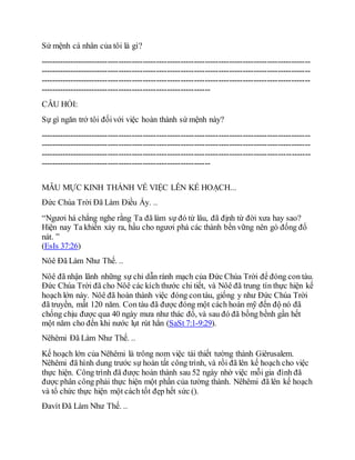 Sứ mệnh cá nhân của tôi là gì?
----------------------------------------------------------------------------------------------------
----------------------------------------------------------------------------------------------------
----------------------------------------------------------------------------------------------------
---------------------------------------------------------------
CÂU HỎI:
Sự gì ngăn trở tôi đốivới việc hoàn thành sứ mệnh này?
----------------------------------------------------------------------------------------------------
----------------------------------------------------------------------------------------------------
----------------------------------------------------------------------------------------------------
---------------------------------------------------------------
MẪU MỰC KINH THÁNH VỀ VIỆC LÊN KẾ HOẠCH...
Đức Chúa Trời Đã Làm Điều Ấy. ..
“Ngươi há chẳng nghe rằng Ta đã làm sự đó từ lâu, đã định từ đời xưa hay sao?
Hiện nay Ta khiến xảy ra, hầu cho ngươi phá các thành bền vững nên gò đống đổ
nát. ”
(EsIs 37:26)
Nôê Đã Làm Như Thế. ..
Nôê đã nhận lãnh những sự chỉ dẫn rành mạch của Đức Chúa Trời để đóng con tàu.
Đức Chúa Trời đã cho Nôê các kích thước chi tiết, và Nôê đã trung tín thực hiện kế
hoạch lớn này. Nôê đã hoàn thành việc đóng contàu, giống y như Đức Chúa Trời
đã truyền, mất 120 năm. Con tàu đã được đóng một cách hoàn mỹ đến độ nó đã
chống chịu được qua 40 ngày mưa như thác đổ, và sau đó đã bồng bềnh gần hết
một năm cho đến khi nước lụt rút hẳn (SaSt 7:1-9:29).
Nêhêmi Đã Làm Như Thế. ..
Kế hoạch lớn của Nêhêmi là trông nom việc tái thiết tường thành Giêrusalem.
Nêhêmi đã hình dung trước sự hoàn tất công trình, và rồi đã lên kế hoạch cho việc
thực hiện. Công trình đã được hoàn thành sau 52 ngày nhờ việc mỗi gia đình đã
được phân công phải thực hiện một phần của tường thành. Nêhêmi đã lên kế hoạch
và tổ chức thực hiện một cách tốt đẹp hết sức ().
Đavít Đã Làm Như Thế. ..
 