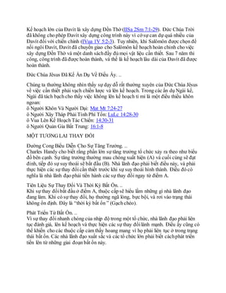 Kế hoạch lớn của Đavít là xây dựng Đền Thờ (IISa 2Sm 7:1-29). Đức Chúa Trời
đã không cho phép Đavít xây dựng công trình này vì cớ sự can dự quá nhiều của
Đavít đối với chiến chinh (IVua 1V 5:2-3). Tuy nhiên, khi Salômôn được chọn để
nối ngôi Đavít, Đavít đã chuyển giao cho Salômôn kế hoạch hoàn chỉnh cho việc
xây dựng Đền Thờ và một danh sáchđầy đủ mọi vật liệu cần thiết. Sau 7 năm thi
công, công trình đã được hoàn thành, và thế là kế hoạch lâu dài của Đavít đã được
hoàn thành.
Đức Chúa Jêsus Đã Kể Ẩn Dụ Về Điều Ấy. ..
Chúng ta thường không nhìn thấy sự dạy dỗ rất thường xuyên của Đức Chúa Jêsus
về việc cần thiết phải vạch chiến lược và lên kế hoạch. Trong các ẩn dụ Ngài kể,
Ngài đã tách bạch cho thấy việc không lên kế hoạch tỉ mỉ là một điều thiếu khôn
ngoan:
ö Người Khôn Và Người Dại: Mat Mt 7:24-27
ö Người Xây Tháp Phải Tính Phí Tổn: LuLc 14:28-30
ö Vua Lên Kế Hoạch Tác Chiến: 14:30-31
ö Người Quản Gia Bất Trung: 16:1-8
MỘT TƯƠNG LAI THAY ĐỔI
Đường Cong Biểu Diễn Cho Sự Tăng Trưởng. ..
Charles Handy cho biết rằng phần lớn sự tăng trưởng tổ chức xảy ra theo như biểu
đồ bên cạnh. Sự tăng trưởng thường mau chóng xuất hiện (A) và cuối cùng sẽ đạt
đỉnh, tiếp đó sự suy thoái sẽ bắt đầu (B). Nhà lãnh đạo phải biết điều này, và phải
thực hiện các sự thay đổicần thiết trước khi sự suy thoái hình thành. Điều đó có
nghĩa là nhà lãnh đạo phải tiến hành các sự thay đổi ngay từ điểm A.
Tiên Liệu Sự Thay Đổi Và Thời Kỳ Bất Ổn. ..
Khi sự thay đổibắt đầu ở điểm A, thuộc cấp sẽ hiểu lầm những gì nhà lãnh đạo
đang làm. Khi có sự thay đổi, họ thường ngã lòng, bực bội, và rơi vào trạng thái
không ổn định. Đây là “thời kỳ bất ổn ” (Gạch chéo).
Phát Triển Từ Bất Ổn. ..
Vì sự thay đổi nhanh chóng của nhịp độ trong một tổ chức, nhà lãnh đạo phải liên
tục đánh giá, lên kế hoạch và thực hiện các sự thay đổilành mạnh. Điều ấy cũng có
thể khiến cho các thuộc cấp cảm thấy hoang mang vì họ phải liên tục ở trong trạng
thái bất ổn. Các nhà lãnh đạo xuất sắc và các tổ chức lớn phải biết cáchphát triển
tiến lên từ những giai đoạn bất ổn này.
 