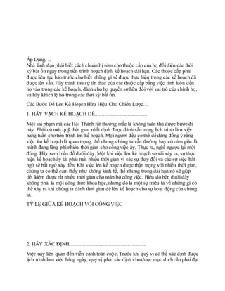 Áp Dụng. ..
Nhà lãnh đạo phải biết cách chuẩn bị sớm cho thuộc cấp của họ đốidiện các thời
kỳ bất ổn ngay trong tiến trình hoạch định kế hoạch dài hạn. Các thuộc cấp phải
được liên tục bảo trước cho biết những gì sẽ được thực hiện trong các kế hoạch đã
được lên sẵn. Hãy tranh thủ sự tín thác của các thuộc cấp bằng việc tính luôn đến
họ vào trong các kế hoạch, dành cho họ quyền sở hữu đối với vai trò của chính họ,
và hãy khích lệ họ trong các thời kỳ bất ổn.
Các Bước Để Lên Kế Hoạch Hữu Hiệu Cho Chiến Lược. ..
1. HÃY VẠCH KẾ HOẠCH ĐỂ........................................
Một sai phạm mà các Hội Thánh rất thường mắc là không tuân thủ được bước đi
này. Phải có một quỹ thời gian nhất định được dành sẵn trong lịch trình làm việc
hàng tuần cho tiến trình lên kế hoạch. Mọi người đều có thể dễ dàng đồng ý rằng
việc lên kế hoạch là quan trọng, thế nhưng chúng ta vẫn thường hay có cảm giác là
mình đang lãng phí nhiều thời gian cho công việc ấy. Thực ra, nghĩ ngược lại mới
đúng. Hãy xem biểu đồ dưới đây. Một khi việc lên kế hoạch sơ sài xảy ra, sự thực
hiện kế hoạch ấy tất phải mất nhiều thời gian vì các sự thay đổi và các sự việc bất
ngờ sẽ bất ngờ xảy đến. Khi việc lên kế hoạch được thận trọng với nhiều thời gian,
chúng ta có thể cảm thấy như không kinh tế, thế nhưng trong dài hạn nó sẽ giúp
tiết kiệm được rất nhiều thời gian cho toàn bộ công việc. Biểu đó bên dưới đây
không phải là một công thức khoa học, nhưng đó là một sự miêu tả về những gì có
thể xảy ra khi chúng ta dành thời gian để lên kế hoạch cho sự hoạt động của chúng
ta.
TỶ LỆ GIỮA KẾ HOẠCH VỚI CÔNG VIỆC
2. HÃY XÁC ĐỊNH...........................................................
Việc này liên quan đến viễn cảnh toàn cuộc. Trước khi quý vị có thể xác định được
lịch trình làm việc hàng ngày, quý vị phải xác định cho được mục đíchcần phải đạt
 