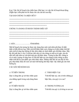 là gì. Việc lên kế hoạch cho chiến lược (Dài hạn ) và việc lên kế hoạch hoạt động
(Ngắn hạn ) đều phải trả lời được cho các câu hỏi sau đây:
TẠI SAO CHÚNG TA HIỆN HỮU?
----------------------------------------------------------------------------------------------------
----------------------------------------------------------------------------------------------------
----------------------------------------------------------------------------------------------------
---------------------------------------------------------------
CHÚNG TA ĐANG CỐ HOÀN THÀNH ĐIỀU GÌ?
----------------------------------------------------------------------------------------------------
----------------------------------------------------------------------------------------------------
----------------------------------------------------------------------------------------------------
---------------------------------------------------------------
3. HÃY................................ TÌNHHÌNH.
Một kế hoạch cho tương lai được xây dựng theo một cách nhìn phi thực tế nhất
định sẽ dẫn đến tai họa. Một cách để thẩm định xem chúng ta có nhìn nhận tình thế
một cách rõ ràng hay không là hãy nhìn nhận nó dưới nhiều góc độ khác nhau. Hãy
lấy đôi mắt làm ví dụ. Có đủ hai mắt nhìn sẽ cho chúng ta một sự tri giác sâu sắc
nhờ mỗi mắt nhìn sự vật dưới một góc độ khác nhau. Tương tự như thế, chúng ta
sẽ có một ý tưởng rõ ràng hơn về tình thế hiện tại của chúng ta khi chúng ta nhìn
nhận tình thế ấy qua nhiều góc nhìn khác nhau. Những điều liệt kê sau đây là bốn
góc nhìn khác nhau để xem xét một tình huống khi thực hiện việc đánh giá cho tình
huống ấy.
CÁC GÓC ĐỘ ĐÁNH GIÁ
A. TỪ BÊN TRONG
Quý vị đang làm gì xét theo nhãn quan
của những người trong cuộc đang tham
gia?
C. THEO HIỆN TẠI
Tình thế hiện tại, căn cứ trên những gì
hiện hữu, của quý vị ra sao?
B. TỪ BÊN NGOÀI
Quý vị đang làm gì xét theo nhãn quan
D. TRONG TƯƠNG LAI
Tình thế của quý vị sẽ trông ra sao sao
 