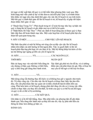 trở ngại có thể xuất hiện để quý vị có thể triển khai phương thức vượt qua. Hãy
hình dung một viễn cảnh tệ hại và thử đưa ra cách đối phó. Quý vị sẽ tránh được
khá nhiều trở ngại nếu chịu dành thời gian cho việc lên lế hoạch và suy tính trước.
Một khi quý vị dành thời gian để lên kế hoạch tỉ mỉ, kế hoạch ấy sẽ giúp tiết kiệm
được nhiều thời gian về sau.
ö “Duyệt Qua Trong Trí ”: Phải duyệt trong trí về toàn bộ mục tiêu hay sự kiện mà
quý vị đang lên kế hoạch và ghi nhận mọi sự có thể bị bỏ quên.
ö “Định Bước Đi Tiếp Theo ”: Phải xác định rõ hoạt động nào sẽ được quý vị thực
hiện tiếp theo để hoàn thành mục tiêu. Một cuộc họp bàn về kế hoạch phải đạt cho
được kết quả quan trọng này.
9. HÃY CÓ MỘT.................................. CHO VIỆC LÊN KẾ HOẠCH.
Nhà lãnh đạo phải có một hệ thống mở rộng cho sự tiếp cận việc lên kế hoạch
nhằm đón nhận các ảnh hưởng từ bên ngoài đến. Việc ra quyết định và lên kế
hoạch phải đáp ứng phù hợp với các thực tế ấy. Một hệ thống khép kín luôn cố tồn
tại mà không ngó ngàng gì đến các yếu tố ngoại lai.
10. HÃY.........................VÀ............................ CÁC NGUỒN LỰC.
THỜI BIỂU NGÂN QUỸ
Đặt các hạng mục vào một thời biểu đáng tin
cậy nhưng có hiệu quả. Không có thời biểu,
quý vị khó lòng giữ đúng theo hành trình.
Xác định giá phải trả cho đề án, và có những
điểm nào cần phải được trả giá. Hãy cố loại bỏ
mọi yếu tố bất ngờ có thể loại bỏ được.
11. HÃY................................ VÀ...................................
Một dòng sông vẫn thường thay đổi luôn và sẽ không bao giờ y nguyên như trước
đó. Tổ chức cũng vậy. Cho dầu việc lên kế hoạch có được thực hiện tận tâm đến
đâu, vẫn cần phải được liên tục quan sát và điều chỉnh để đạt tới điểm đến sau
cùng. Phải luôn luôn có kế hoạch, nhưng phải nhớ rằng chỉ cần sơ ý trong việc điều
chỉnh và thực hiện các thay đổi cần thiết, lộ trình của quý vị có thể bị sửa đổingay
và quý vị rất có thể sẽ bị sai đường.
12. HÃY.............................. CÁC KẾT QUẢ.
Ghi nhận tỷ số là để biết thắng, thua. Hãy phát triển các phương tiện để ghi nhận
thành quả. Nếu đang tiến hành một sự thay đổi nào đó, việc ấy phải nhờ đến các
thông tin khác hơn những gì hiện có.
ĐÁNH GIÁ:
 