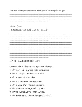 Hiện thời, ý tưởng nào cho chức vụ ở vào vị trí ưu tiên hàng đầu của quý vị?
----------------------------------------------------------------------------------------------------
----------------------------------------------------------------------------------------------------
----------------------------------------------------------------------------------------------------
---------------------------------------------------------------
HÀNH ĐỘNG:
Hãy bắt đầu tiến trình lên kế hoạch cho ý tưởng ấy.
----------------------------------------------------------------------------------------------------
----------------------------------------------------------------------------------------------------
----------------------------------------------------------------------------------------------------
---------------------------------------------------------------
----------------------------------------------------------------------------------------------------
----------------------------------------------------------------------------------------------------
----------------------------------------------------------------------------------------------------
---------------------------------------------------------------
----------------------------------------------------------------------------------------------------
----------------------------------------------------------------------------------------------------
----------------------------------------------------------------------------------------------------
---------------------------------------------------------------
LÊN KẾ HOẠCH CHO CHIẾN LƯỢC
Các Bước Để Lên Kế Hoạch Hữu Hiệu Cho Chiến Lược. ..
1. HÃY VẠCH KẾ HOẠCH ĐỂ LÊN KẾ HOẠCH.
2. HÃY XÁC ĐỊNH MỤC ĐÍCH CHỦ YẾU.
3. HÃY ĐÁNH GIÁ TÌNH HÌNH.
4. HÃY ƯU TIÊN HÓA CÁC NHU CẦN.
5. HÃY ĐẶT NHỮNG CÂU HỎI PHÙ HỢP.
6. HÃY ẤN ĐỊNHCÁC MỤC TIÊU CỤ THỂ.
7. HÃY TRUYỀN ĐẠT VÀ LÀM SÁNG TỎ.
8. HÃY NHẬN THỰC CÁC TRỞ NGẠI CÓ THỂ CÓ.
 