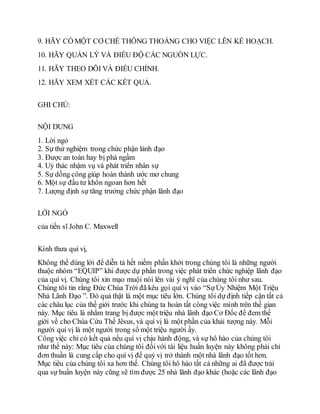 9. HÃY CÓ MỘT CƠ CHẾ THÔNG THOÁNG CHO VIỆC LÊN KẾ HOẠCH.
10. HÃY QUẢN LÝ VÀ ĐIỀU ĐỘ CÁC NGUỒN LỰC.
11. HÃY THEO DÕI VÀ ĐIỀU CHỈNH.
12. HÃY XEM XÉT CÁC KẾT QUẢ.
GHI CHÚ:
NỘI DUNG
1. Lời ngỏ
2. Sự thử nghiệm trong chức phận lảnh đạo
3. Được an toàn hay bị phá ngầm
4. Uỷ thác nhậm vụ và phát triển nhân sự
5. Sự dồng công giúp hoàn thành ước mơ chung
6. Một sự đầu tư khôn ngoan hơn hết
7. Lượng định sự tăng trưởng chức phận lãnh đạo
LỜI NGỎ
của tiến sĩ John C. Maxwell
Kính thưa quí vị,
Không thể dùng lời để diễn tả hết niềm phấn khởi trong chúng tôi là những người
thuộc nhóm “EQUIP” khi được dự phần trong việc phát triển chức nghiệp lãnh đạo
của quí vị. Chúng tôi xin mạo muội nói lên vài ý nghĩ của chúng tôi như sau.
Chúng tôi tin rằng Đức Chúa Trời đã kêu gọi quí vị vào “SựỦy Nhiệm Một Triệu
Nhà Lãnh Đạo ”. Đó quả thật là một mục tiêu lớn. Chúng tôi dự định tiếp cận tất cả
các châu lục của thế giới trước khi chúng ta hoàn tất công việc mình trên thế gian
này. Mục tiêu là nhằm trang bị được một triệu nhà lãnh đạo Cơ Đốc để đem thế
giới về cho Chúa Cứu Thế Jêsus, và quí vị là một phần của khải tượng này. Mỗi
người quí vị là một người trong số một triệu người ấy.
Công việc chỉ có kết quả nếu quí vị chịu hành động, và sự hô hào của chúng tôi
như thế này: Mục tiêu của chúng tôi đốivới tài liệu huấn luyện này không phải chỉ
đơn thuần là cung cấp cho quí vị để quý vị trở thành một nhà lãnh đạo tốt hơn.
Mục tiêu của chúng tôi xa hơn thế. Chúng tôi hô hào tất cả những ai đã được trải
qua sự huấn luyện này cũng sẽ tìm được 25 nhà lãnh đạo khác (hoặc các lãnh đạo
 