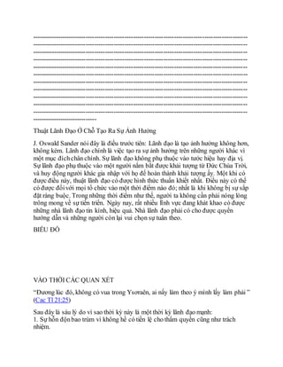 ----------------------------------------------------------------------------------------------------
----------------------------------------------------------------------------------------------------
----------------------------------------------------------------------------------------------------
----------------------------------------------------------------------------------------------------
----------------------------------------------------------------------------------------------------
----------------------------------------------------------------------------------------------------
----------------------------------------------------------------------------------------------------
----------------------------------------------------------------------------------------------------
----------------------------------------------------------------------------------------------------
----------------------------------------------------------------------------------------------------
----------------------------------------------------------------------------------------------------
------------------------------
Thuật Lãnh Đạo Ở Chỗ Tạo Ra Sự Ảnh Hưởng
J. Oswald Sander nói đây là điều trước tiên: Lãnh đạo là tạo ảnh hưởng không hơn,
không kém. Lãnh đạo chính là việc tạo ra sự ảnh hưởng trên những người khác vì
một mục đíchchân chính. Sự lãnh đạo không phụ thuộc vào tước hiệu hay địa vị.
Sự lãnh đạo phụ thuộc vào một người nắm bắt được khải tượng từ Đức Chúa Trời,
và huy động người khác gia nhập với họ để hoàn thành khải tượng ấy. Một khi có
được điều này, thuật lãnh đạo có được hình thức thuần khiết nhất. Điều này có thể
có được đốivới mọi tổ chức vào một thời điểm nào đó; nhất là khi không bị sự sắp
đặt ràng buộc. Trong những thời điểm như thế, người ta không cần phải nóng lòng
trông mong về sự tiến triển. Ngày nay, rất nhiều lĩnh vực đang khát khao có được
những nhà lãnh đạo tin kính, hiệu quả. Nhà lãnh đạo phải có cho được quyền
hướng dẫn và những người còn lại vui chọn sự tuân theo.
BIỂU ĐỒ
VÀO THỜI CÁC QUAN XÉT
“Đương lúc đó, không có vua trong Ysơraên, ai nấy làm theo ý mình lấy làm phải ”
(Cac Tl 21:25)
Sau đây là sáu lý do vì sao thời kỳ này là một thời kỳ lãnh đạo mạnh:
1. Sự hỗn độnbao trùm vì không hề có tiền lệ cho thẩm quyền cũng như trách
nhiệm.
 