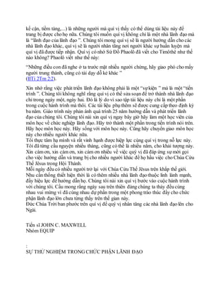 kế cận, tiềm tàng,...) là những người mà quí vị thấy có thể dùng tài liệu này để
trang bị được cho họ nữa. Chúng tôi muốn quí vị không chỉ là một nhà lãnh đạo mà
là “lãnh đạo của lãnh đạo ”. Chúng tôi mong quí vị sẽ là người hướng dẫn cho các
nhà lãnh đạo khác, quí vị sẽ là người nhân tăng nơi người khác sự huấn luyện mà
quí vị đã được tiếp nhận. Quí vị có nhớ Sứ Đồ Phaolô đã viết cho Timôthê như thế
nào không? Phaolô viết như thế này:
“Những điều con đã nghe ở ta trước mặt nhiều người chứng, hãy giao phó cho mấy
người trung thành, cũng có tài dạy dỗ kẻ khác ”
(IITi 2Tm 2:2).
Xin nhớ rằng việc phát triển lãnh đạo không phải là một “sựkiện ” mà là một “tiến
trình ”. Chúng tôi không nghĩ rằng quí vị có thể sửa soạn để trở thành nhà lãnh đạo
chỉ trong ngày một, ngày hai. Đó là lý do vì sao tập tài liệu này chỉ là một phần
trong cuộc hành trình mà thôi. Các tài liệu phụ thêm sẽ được cung cấp theo định kỳ
ba năm. Giáo trình này phản ánh quá trình 25 năm hướng dẫn và phát triển lãnh
đạo của chúng tôi. Chúng tôi nài xin quí vị ngay bây giờ hãy làm một học viên của
môn học về chức nghiệp lãnh đạo. Hãy trở thành một phần trong tiến trình nói trên.
Hãy học môn học này. Hãy sống với môn học này. Cũng hãy chuyển giao môn học
này cho nhiều người khác nữa.
Tôi thực tâm hạ mình và rất vinh hạnh được hiệp lực cùng quí vị trong nỗ lực này.
Tôi đã từng cầu nguyện nhiều tháng, cũng có thể là nhiều năm, cho khải tượng này.
Xin cám ơn, xin cám ơn, xin cám ơn nhiều về việc quý vị đã đáp ứng sự mời gọi
cho việc hướng dẫn và trang bị cho nhiều người khác để họ hầu việc cho Chúa Cứu
Thế Jêsus trong Hội Thánh.
Mỗi ngày đều có nhiều người trở lại với Chúa Cứu Thế Jêsus trên khắp thế giới.
Nhu cần thống thiết hiện thời là có thêm nhiều nhà lãnh đạo thuộc linh lành mạnh,
đầy hiệu lực để hướng dẫn họ. Chúng tôi nài xin quí vị bước vào cuộc hành trình
với chúng tôi. Cầu mong rằng ngày sau trên thiên đàng chúng ta thảy đều cùng
nhau vui mừng vì đã cùng nhau dự phần trong một phong trào thúc đẩy cho chức
phận lãnh đạo lớn chưa từng thấy trên thế gian này.
Đức Chúa Trời ban phước trên quí vị để quý vị nhân tăng các nhà lãnh đạo lên cho
Ngài.
Tiến sĩ JOHN C. MAXWELL
Nhóm EQUIP
:
SỰ THỬ NGHIỆM TRONG CHỨC PHẬN LÃNH ÐẠO
 