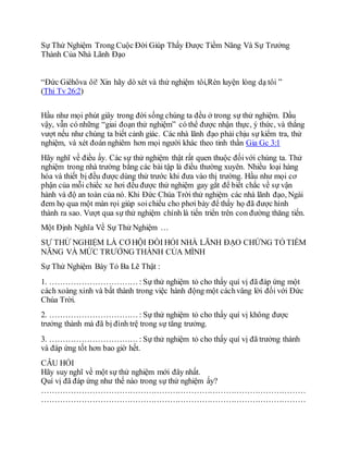 Sự Thử Nghiệm Trong Cuộc Đời Giúp Thấy Được Tiềm Năng Và Sự Trưởng
Thành Của Nhà Lãnh Đạo
“Ðức Giêhôva ôi! Xin hãy dò xét và thử nghiệm tôi,Rèn luyện lòng dạ tôi ”
(Thi Tv 26:2)
Hầu như mọi phút giây trong đời sống chúng ta đều ở trong sự thử nghiệm. Dầu
vậy, vẫn có những “giai đoạn thử nghiệm” có thể được nhận thực, ý thức, và thắng
vượt nếu như chúng ta biết cảnh giác. Các nhà lãnh đạo phải chịu sự kiểm tra, thử
nghiệm, và xét đoán nghiêm hơn mọi người khác theo tinh thần Gia Gc 3:1
Hãy nghĩ về điều ấy. Các sự thử nghiệm thật rất quen thuộc đốivới chúng ta. Thử
nghiệm trong nhà trường bằng các bài tập là điều thường xuyên. Nhiều loại hàng
hóa và thiết bị đều được dùng thử trước khi đưa vào thị trường. Hầu như mọi cơ
phận của mỗi chiếc xe hơi đều được thử nghiệm gay gắt để biết chắc về sự vận
hành và độ an toàn của nó. Khi Ðức Chúa Trời thử nghiệm các nhà lãnh đạo, Ngài
đem họ qua một màn rọi giúp soichiếu cho phơi bày để thấy họ đã được hình
thành ra sao. Vượt qua sự thử nghiệm chính là tiến triển trên con đường thăng tiến.
Một Định Nghĩa Về Sự Thử Nghiệm …
SỰ THỬ NGHIỆM LÀ CƠ HỘI ÐÒI HỎI NHÀ LÃNH ÐẠO CHỨNG TỎ TIỀM
NĂNG VÀ MỨC TRƯỞNG THÀNH CỦA MÌNH
Sự Thử Nghiệm Bày Tỏ Ba Lẽ Thật :
1. …………………………… : Sự thử nghiệm tỏ cho thấy quí vị đã đáp ứng một
cách xoàng xỉnh và bất thành trong việc hành động một cáchvâng lời đối với Ðức
Chúa Trời.
2. …………………………… : Sự thử nghiệm tỏ cho thấy quí vị không được
trưởng thành mà đã bị đình trệ trong sự tăng trưởng.
3. …………………………… : Sự thử nghiệm tỏ cho thấy quí vị đã trưởng thành
và đáp ứng tốt hơn bao giờ hết.
CÂU HỎI
Hãy suy nghĩ về một sự thử nghiệm mới đây nhất.
Quí vị đã đáp ứng như thế nào trong sự thử nghiệm ấy?
………………………………………………………………………………………
………………………………………………………………………………………
 