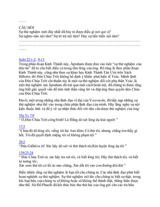 ……
CÂU HỎI
Sự thử nghiệm mới đây nhất đã bày tỏ được điều gì nơi quí vị?
Sự nghèo nàn nội tâm? Sự trì trệ nội tâm? Hay sự tiến triển nội tâm?
………………………………………………………………………………………
………………………………………………………………………………………
……
SaSt 22:1-2, 9-13
Trong phân đoạn Kinh Thánh này, Ápraham được đưa vào một “sự thử nghiệm của
đức tin” để tỏ cho biết điều có trong tấm lòng của ông. Rõ ràng là theo phân đoạn
Kinh Thánh này, cũng như theo sự khảo học Kinh Thánh Tân Ước trên Sách
Hêbơrơ, thì Ðức Chúa Trời không hề định ý khiến phải hiến tế Ysác. Mệnh lệnh
của Ðức Chúa Trời chỉ thuần túy là một sự thử nghiệm đốivới phụ thân Ysác, là
một thử nghiệm mà Ápraham đã trải qua một cáchhoàn mỹ, đã chứng tỏ được rằng
ông biết giải quyết vấn đề trên tinh thần vâng lời và đáp ứng theo quyền làm Chúa
của Ðức Chúa Trời.
Ðavít, một trong những nhà lãnh đạo vĩ đại của Y-sơ-ra-ên, đã tiếp nạp những sự
thử nghiệm như thế vào trong chức phận lãnh đạo của mình. Hãy lắng nghe sự nội
kiến thuộc linh và để ý về sự nhận thức đối với nhu cần được thử nghiệm của ông:
Thi Tv 7:9
“ Ô,Ðức Chúa Trời công bình! Là Ðấng dò xét lòng dạ loài người ”
17:3
“Chúa đã dò lòng tôi, viếng tôi lúc ban đêm; Có thử tôi, nhưng chẳng tìm thấy gì
hết; Tôiđã quyết định miệng tôi sẽ không phạm tội ”
26:2
“Ðức Giêhôva ôi! Xin hãy dò xét và thử thách tôi,Rèn luyện lòng dạ tôi ”
139:23-24
“ Đức Chúa Trời ơi, xin hãy tra xét tôi, và biết lòng tôi; Hãy thử thách tôi, và biết
tư tưởng tôi ;
Xin xem thử tôi có lối ác nào chăng, Xin dắt tôi vào con đường đời đời ”
Hiển nhiên rằng sự thử nghiệm là bạn tốt cho chúng ta. Các nhà lãnh đạo phải biết
hoan nghênh sự thử nghiệm. Sự thử nghiệm nói lên cho chúng ta biết sự thật, trong
khi bạn hữu của chúng ta sẽ không hoặc sẽ không thể thành thật, thẳng thắn được
như thế. Sứ Đồ Phaolô đã kết thúc bức thư thứ hai của ông gửi cho các tín hữu
 