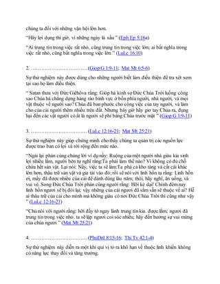 chúng ta đối với những vận hội lớn hơn.
“Hãy lợi dụng thì giờ, vì những ngày là xấu ” (Eph Ep 5:16a)
“Ai trung tín trong việc rất nhỏ, cũng trung tín trong việc lớn; ai bất nghĩa trong
việc rất nhỏ, cũng bất nghĩa trong việc lớn ” (LuLc 16:10)
2. …………………………… (Giop G 1:9-11; Mat Mt 6:5-6)
Sự thử nghiệm này được dùng cho những người biết làm điều thiện để tra xét xem
tại sao họ làm điều thiện.
“ Satan thưa với Ðức Giêhôva rằng: Gióp há kính sợ Ðức Chúa Trời luống công
sao Chúa há chẳng dựng hàng rào binh vực ở bốn phía người, nhà người, và mọi
vật thuộc về người sao? Chúa đã ban phước cho công việc của tay người, và làm
cho của cải người thêm nhiều trên đất. Nhưng bây giờ hãy giơ tay Chúa ra, đụng
hại đến các vật người có ắt là người sẽ phỉ báng Chúa trước mặt ” (Giop G 1:9-11)
3. …………………………… (LuLc 12:16-21; Mat Mt 25:21)
Sự thử nghiệm này giúp chứng minh cho thấy chúng ta quản trị các nguồn lực
được trao ban có lợi và rời rộng đến mức nào.
“Ngài lại phán cùng chúng lời ví dụ nầy: Ruộng của một người nhà giàu kia sinh
lợi nhiều lắm, người bèn tự nghĩ rằng:Ta phải làm thể nào? Vì không có đủ chỗ
chứa hết sản vật. Lại nói: Nầy, việc ta sẽ làm:Ta phá cả kho tàng và cất cái khác
lớn hơn, thâu trữ sản vật và gia tài vào đó;rồi sẽ nói với linh hồn ta rằng: Linh hồn
ơi, mầy đã được nhiều của cải để dành dùng lâu năm; thôi, hãy nghĩ, ăn uống, và
vui vẻ. Song Ðức Chúa Trời phán cùng người rằng: Hỡi kẻ dại! Chính đêm nay
linh hồn ngươi sẽ bị đòi lại; vậy những của cải ngươi đã sắm sẵn sẽ thuộc về ai? Hễ
ai thâu trữ của cải cho mình mà không giàu có nơi Ðức Chúa Trời thì cũng như vậy
” (LuLc 12:16-21)
“Chủ nói với người rằng: hỡi đầy tớ ngay lành trung tín kia. được lắm; ngươi đã
trung tín trong việc nhỏ. ta sẽ lập ngươi coi sóc nhiều; hãy đến hưởng sự vui mừng
của chúa ngươi ” (Mat Mt 25:21)
4. …………………………… (PhuDnl 8:15-16; Thi Tv 42:1-4)
Sự thử nghiệm này diễn ra một khi quí vị tỏ ra khô hạn về thuộc linh khiến không
có năng lực thay đổi và tăng trưởng.
 