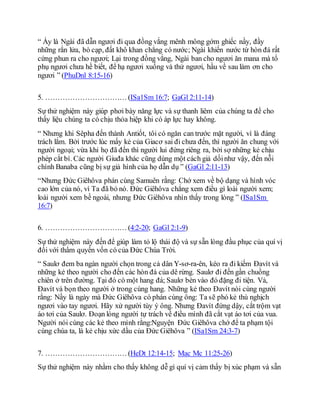 “ Ấy là Ngài đã dẫn ngươi đi qua đồng vắng mênh mông gớm ghiếc nầy, đầy
những rắn lửa, bò cạp, đất khô khan chẳng có nước; Ngài khiến nước từ hòn đá rất
cứng phun ra cho ngươi; Lại trong đồng vắng, Ngài ban cho ngươi ăn mana mà tổ
phụ ngươi chưa hề biết, để hạ ngươi xuống và thử ngươi, hầu về sau làm ơn cho
ngươi ” (PhuDnl 8:15-16)
5. …………………………… (ISa1Sm 16:7; GaGl 2:11-14)
Sự thử nghiệm này giúp phơi bày năng lực và sự thanh liêm của chúng ta để cho
thấy liệu chúng ta có chịu thỏa hiệp khi có áp lực hay không.
“ Nhưng khi Sêpha đến thành Antiốt, tôi có ngăn can trước mặt người, vì là đáng
trách lắm. Bởi trước lúc mấy kẻ của Giacơ sai đi chưa đến, thì người ăn chung với
người ngoại; vừa khi họ đã đến thì người lui đứng riêng ra, bởi sợ những kẻ chịu
phép cắt bì. Các người Giuđa khác cũng dùng một cách giả dốinhư vậy, đến nỗi
chính Banaba cũng bị sự giả hình của họ dẫn dụ ” (GaGl 2:11-13)
“Nhưng Ðức Giêhôva phán cùng Samuên rằng: Chớ xem về bộ dạng và hình vóc
cao lớn của nó, vì Ta đã bỏ nó. Ðức Giêhôva chẳng xem điều gì loài người xem;
loài người xem bề ngoài, nhưng Ðức Giêhôva nhìn thấy trong lòng ” (ISa1Sm
16:7)
6. …………………………… (4:2-20; GaGl 2:1-9)
Sự thử nghiệm này đến để giúp làm tỏ lộ thái độ và sự sẵn lòng đầu phục của quí vị
đối với thẩm quyền vốn có của Ðức Chúa Trời.
“ Saulơ đem ba ngàn người chọn trong cả dân Y-sơ-ra-ên, kéo ra đi kiếm Ðavít và
những kẻ theo người cho đến các hòn đá của dê rừng. Saulơ đi đến gần chuồng
chiên ở trên đường. Tại đó có một hang đá; Saulơ bèn vào đó đặng đi tiện. Vả,
Ðavít và bọn theo người ở trong cùng hang. Những kẻ theo Ðavít nói cùng người
rằng: Nầy là ngày mà Ðức Giêhôva có phán cùng ông: Ta sẽ phó kẻ thù nghịch
ngươi vào tay ngươi. Hãy xử người tùy ý ông. Nhưng Ðavít đứng dậy, cắt trộm vạt
áo tơi của Saulơ. Đoạn lòng người tự trách về điều mình đã cắt vạt áo tơi của vua.
Người nói cùng các kẻ theo mình rằng:Nguyện Ðức Giêhôva chớ để ta phạm tội
cùng chúa ta, là kẻ chịu xức dầu của Ðức Giêhôva ” (ISa1Sm 24:3-7)
7. …………………………… (HeDt 12:14-15; Mac Mc 11:25-26)
Sự thử nghiệm này nhằm cho thấy không dễ gì quí vị cảm thấy bị xúc phạm và sẵn
 