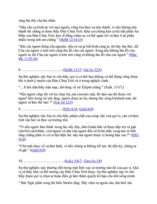 sàng tha thứ cho tha nhân.
“Hãy cầu sự bình an với mọi người, cũng tìm theo sự nên thánh, vì nếu không nên
thánh thì chẳng ai được thấy Ðức Chúa Trời. Khá coichừng kẻo có kẻ trật phần Ân
Ðiển của Ðức Chúa Trời, kẻo rễ đắng châm ra, có thể ngăn trở và làm ô uế phần
nhiều trong anh em chăng ” (HeDt 12:14-15)
“Khi các ngươi đứng cầu nguyện, nếu có sự gì bất bình cùng ai, thì hãy tha thứ , để
Cha các ngươi ở trên trời cũng tha lỗi cho các ngươi. Song nếu không tha lỗi cho
người ta, thì Cha các ngươi ở trên trời cũng sẽ không tha lỗi cho các ngươi ” (Mac
Mc 11:25-26)
8. …………………………… (XuXh 13:17; Gie Gr 12:5)
Sự thử nghiệm này bày tỏ cho thấy quí vị có thể hay không có thể đứng vững được
khi ở dưới ý muốn của Ðức Chúa Trời và ở trong nghịch cảnh.
“…E khi dân thấy trận mạc, dời lòng về xứ Êdíptô chăng ” (Xuất. 13:17;)
“Nếu ngươi chạy thi với kẻ chạy bộ, mà cònmỏi mệt, thì làm sao thi được với
ngựa? Khi trong xứ yên lặng, ngươi được an ổn, nhưng khi sông Giôđanh tràn, thì
ngươi sẽ làm thế nào ?” (Gie Gr 12:5)
9. …………………………… (EtEt 4:14; GaGl 6:9)
Sự thử nghiệm này bày tỏ cho thấy phẩm chất của công việc của quí vị, căn cứ theo
tính vận hội và theo sự trường tồn.
“Vì nếu ngươi làm thinh trong lúc nầy đây, dân Giuđa hẳn sẽ được tiếp trợ và giải
cứu bởi cách khác, còn ngươi và nhà cha ngươi đều sẽ bị hư mất; song nào ai biết
rằng chẳng phải vì cớ cơ hội hiện lúc nầy mà ngươi được vị hoàng hậu sao ?” (EtEt
4:14)
“Chớ mệt nhọc về sự làm lành, vì nếu chúng ta không trễ nải, thì đến kỳ, chúng ta
sẽ gặt ” (GaGl 6:9)
10. ……………………………(LuLc 5:4-7; Gios Gs 1:8)
Sự thử nghiệm này thường đến trong một lĩnh vực sở trường nào đó của quí vị. Quí
vị sẽ thấy khó có thể nương cậy Ðức Chúa Trời được. Sự thử nghiệm này tỏ cho
thấy được quí vị chọn ai hoặc điều gì làm thẩm quyền tối hậu cho đời sống mình.
“ Khi Ngài phán xong thì biểu Simôn rằng: Hãy chèo ra ngoài sâu, thả lưới mà
 