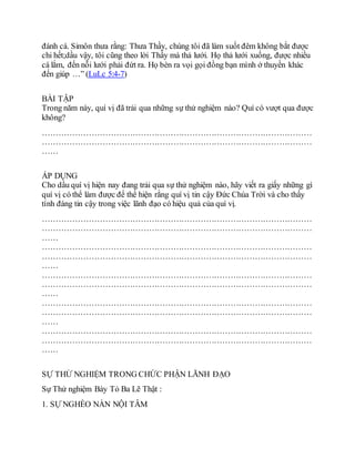 đánh cá. Simôn thưa rằng: Thưa Thầy, chúng tôi đã làm suốt đêm không bắt được
chi hết;dầu vậy, tôi cũng theo lời Thầy mà thả lưới. Họ thả lưới xuống, được nhiều
cá lắm, đến nỗi lưới phải đứt ra. Họ bèn ra vọi gọi đồng bạn mình ở thuyền khác
đến giúp …” (LuLc 5:4-7)
BÀI TẬP
Trong năm này, quí vị đã trải qua những sự thử nghiệm nào? Quí có vượt qua được
không?
………………………………………………………………………………………
………………………………………………………………………………………
……
ÁP DỤNG
Cho dầu quí vị hiện nay đang trải qua sự thử nghiệm nào, hãy viết ra giấy những gì
quí vị có thể làm được để thể hiện rằng quí vị tin cậy Ðức Chúa Trời và cho thấy
tính đáng tin cậy trong việc lãnh đạo có hiệu quả của quí vị.
………………………………………………………………………………………
………………………………………………………………………………………
……
………………………………………………………………………………………
………………………………………………………………………………………
……
………………………………………………………………………………………
………………………………………………………………………………………
……
………………………………………………………………………………………
………………………………………………………………………………………
……
………………………………………………………………………………………
………………………………………………………………………………………
……
SỰ THỬ NGHIỆM TRONG CHỨC PHẬN LÃNH ÐẠO
Sự Thử nghiệm Bày Tỏ Ba Lẽ Thật :
1. SỰ NGHÈO NÀN NỘI TÂM
 