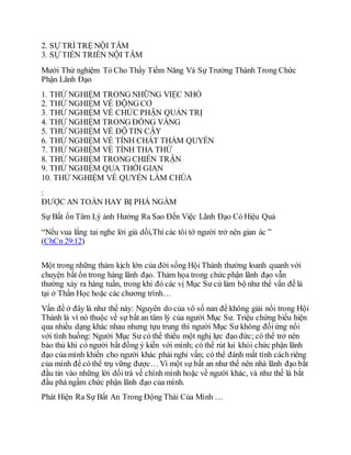 2. SỰ TRÌ TRỆ NỘI TÂM
3. SỰ TIẾN TRIỂN NỘI TÂM
Mười Thử nghiệm Tỏ Cho Thấy Tiềm Năng Và Sự Trưởng Thành Trong Chức
Phận Lãnh Đạo
1. THỬ NGHIỆM TRONG NHỮNG VIỆC NHỎ
2. THỬ NGHIỆM VỀ ÐỘNG CƠ
3. THỬ NGHIỆM VỀ CHỨC PHẬN QUẢN TRỊ
4. THỬ NGHIỆM TRONG ÐỒNG VẮNG
5. THỬ NGHIỆM VỀ ÐỘ TIN CẬY
6. THỬ NGHIỆM VỀ TÍNH CHẤT THẨM QUYỀN
7. THỬ NGHIỆM VỀ TÍNH THA THỨ
8. THỬ NGHIỆM TRONG CHIẾN TRẬN
9. THỬ NGHIỆM QUA THỜI GIAN
10. THỬ NGHIỆM VỀ QUYỀN LÀM CHÚA
:
ÐƯỢC AN TOÀN HAY BỊ PHÁ NGẦM
Sự Bất ổn Tâm Lý ảnh Hưởng Ra Sao Đến Việc Lãnh Đạo Có Hiệu Quả
“Nếu vua lắng tai nghe lời giả dối,Thì các tôi tớ người trở nên gian ác ”
(ChCn 29:12)
Một trong những thảm kịch lớn của đời sống Hội Thánh thường loanh quanh với
chuyện bất ổn trong hàng lãnh đạo. Thảm họa trong chức phận lãnh đạo vẫn
thường xảy ra hàng tuần, trong khi đó các vị Mục Sư cứ làm bộ như thể vấn đề là
tại ở Thần Học hoặc các chương trình…
Vấn đề ở đây là như thế này: Nguyên do của vô số nan đề không giải nổi trong Hội
Thánh là vì nó thuộc về sự bất an tâm lý của người Mục Sư. Triệu chứng biểu hiện
qua nhiều dạng khác nhau nhưng tựu trung thì người Mục Sư không đốiứng nổi
với tình huống: Người Mục Sư có thể thiếu một nghị lực đạo đức; có thể trở nên
bảo thủ khi có người bất đồng ý kiến với mình; có thể rút lui khỏi chức phận lãnh
đạo của mình khiến cho người khác phải nghi vấn; có thể đánh mất tính cách riêng
của mình để có thể trụ vững được… Vì một sự bất an như thế nên nhà lãnh đạo bắt
đầu tin vào những lời dốitrá về chính mình hoặc về người khác, và như thế là bắt
đầu phá ngầm chức phận lãnh đạo của mình.
Phát Hiện Ra Sự Bất An Trong Động Thái Của Mình …
 