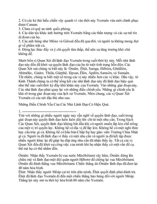 2. Có các kẻ thù hiếu chiến vây quanh vì vào thời này Ysơraên vừa mới chinh phục
được Canaan.
3. Chưa có quỹ an ninh quốc phòng.
4. Các dân tộc khác ảnh hưởng trên Ysơraên bằng các thần tượng và các sự mê tín
dị đoan của họ.
5. Các anh hùng như Môise và Giôsuê đều đã qua đời, và người ta không mong đợi
gì về phẩm trật cả.
6. Động lực thúc đẩy và ý chí quyết tâm thấp, thế nên sự tăng trưởng khó chứ
không dễ.
Mười bốn vị Quan Xét đã lãnh đạo Ysơraên trong suốt thời kỳ này. Mỗi nhà lãnh
đạo này đều đã khởi sự quyền lãnh đạo của họ từ một tình trạng hỗn độn. Các
Quan Xét mà chúng ta biết này là: Ốtniên, Êhút, Samga, Đêbôra, Ghêđêôn,
Abimêléc, Giairơ, Thôla, Giépthê, Iếpsan, Êlôn, Ápđôn, Samsôn, và Samuên.
Tất nhiên, chúng ta biết một số trong các vị này nhiều hơn các vị khác. Dầu vậy, từ
Kinh Thánh chúng ta có thể tổng kết các nhà lãnh đạo này đã lãnh đạo hiệu quả
như thế nào suốtthời kỳ đầy khó khăn này của Ysơraên. Vào những giai đoạn này,
Các nhà lãnh đạo phải quay lại với những điều chính yếu. Những gì chính yếu là
khá rõ trong giai đoạn này của lịch sử Ysơraên. Nhìn chung, các vị Quan Xét
Ysơraên có các nét đặc thù như sau:
Những Điều Chính Yếu Của Các Nhà Lãnh Đạo Có Hiệu Quả:
1. ----------------------------------------------
Trái với những gì nhiều người ngày nay vẫn nghĩ về quyền lãnh đạo, suốt trong
giai đoạn này quyền lãnh đạo luôn luôn dấy lên chỉ từ một nhu cần. Trong Sách
Các Quan Xét, quyền lãnh đạo không bắt đầu khi có người muốn lấp kín chỗ trống
của một vị trí quyền lực. Không hề có địa vị để lấp kín. Không hề có một nghi thức
hay cấu trúc gì cả. Không hề có bầu bán Chấp Sự hay giáo viên Trường Chúa Nhật
gì cả. Người ta đã lãnh đạo vì thấy có một nhu cần và người ta đã kết tập được
nhiều người khác lại để giúp họ đáp ứng nhu cần đã nhận thấy ấy. Tất cả các vị
Quan Xét đều đã khởi sự công việc của mình khi họ nhận thấy có một vấn đề cụ
thể mà họ có thể nhắm đến.
Ốtniên: Nhận thấy Ysơraên bị vua nước Mêsôbôtami vây hãm, Ốtniên đứng lên
chiêu mộ và lãnh đạo một đội quân người Hêbơrơ để chống lại vua Mêsôbôtami.
Ốtniên đã đánh thắng vua Mêsôbôtami. Chiến thắng do Ốtniên lãnh đạo đã đem lại
40 năm hòa bình.
Êhút: Nhận thấy người Môáp cai trị trên dân mình, Êhút quyết định phải đánh trả.
Êhút đã lãnh đạo Ysơraên đi đến một chiến thắng hào hùng đốivới người Môáp.
Thắng lợi này mở ra thời kỳ hòa bình 80 năm cho Ysơraên.
 