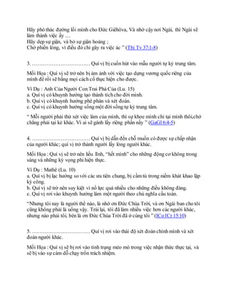 Hãy phó thác đường lối mình cho Ðức Giêhôva, Và nhờ cậy nơi Ngài, thì Ngài sẽ
làm thành việc ấy …
Hãy dẹp sự giận, và bỏ sự giận hoảng ;
Chớ phiền lòng, vì điều đó chỉ gây ra việc ác ” (Thi Tv 37:1-8)
3. …………………………… Quí vị bị cuốn hút vào mẫu người tự kỷ trung tâm.
Mối Họa : Quí vị sẽ trở nên bị ám ảnh với việc tạo dựng vương quốc riêng của
mình để rồi sẽ bằng mọi cách cố thực hiện cho được.
Ví Dụ : Anh Của Người Con Trai Phá Của (Lu. 15)
a. Quí vị có khuynh hướng tạo thành tíchcho đời mình.
b. Quí vị có khuynh hướng phê phán và xét đoán.
c. Quí vị có khuynh hướng sống một đời sống tự kỷ trung tâm.
“ Mỗi người phải thử xét việc làm của mình, thì sự khoe mình chỉ tại mình thôi,chớ
chẳng phải tại kẻ khác. Vì ai sẽ gánh lấy riêng phần nấy ” (GaGl 6:4-5)
4. …………………………… Quí vị bị dẫn đến chỗ muốn có được sự chấp nhận
của người khác; quí vị trở thành người lấy lòng người khác.
Mối Họa : Quí vị sẽ trở nên liều lĩnh, “hết mình” cho những động cơ không trong
sáng và những kỳ vọng phi hiện thực.
Ví Dụ : Mathê (Lu. 10)
a. Quí vị bị lạc hướng so với các ưu tiên chung, bị cầm tù trong niềm khát khao lập
kỳ công.
b. Quí vị sẽ trở nên suy kiệt vì nổ lực quá nhiều cho những điều không đáng.
c. Quí vị rơi vào khuynh hướng làm một người theo chủ nghĩa cầu toàn.
“Nhưng tôi nay là người thể nào, là nhờ ơn Ðức Chúa Trời, và ơn Ngài ban cho tôi
cũng không phải là uổng vậy. Trái lại, tôi đã làm nhiều việc hơn các người khác,
nhưng nào phải tôi, bèn là ơn Ðức Chúa Trời đã ở cùng tôi ” (ICo1Cr 15:10)
5. …………………………… Quí vị rơi vào thái độ xét đoán chính mình và xét
đoán người khác.
Mối Họa : Quí vị sẽ bị rơi vào tình trạng méo mó trong việc nhận thức thực tại, và
sẽ bị vào sự cám dỗ chạy trốn trách nhiệm.
 