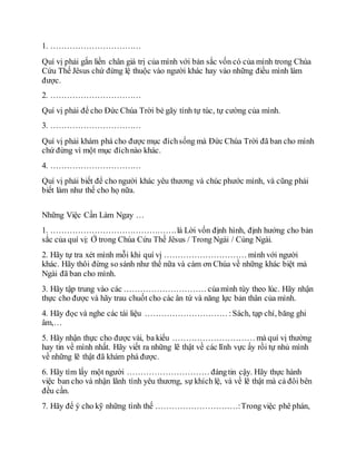 1. ……………………………
Quí vị phải gắn liền chân giá trị của mình với bản sắc vốn có của mình trong Chúa
Cứu Thế Jêsus chứ đừng lệ thuộc vào người khác hay vào những điều mình làm
được.
2. ……………………………
Quí vị phải để cho Ðức Chúa Trời bẻ gãy tính tự túc, tự cường của mình.
3. ……………………………
Quí vị phải khám phá cho được mục đíchsống mà Ðức Chúa Trời đã ban cho mình
chứ đừng vì một mục đíchnào khác.
4. ……………………………
Quí vị phải biết để cho người khác yêu thương và chúc phước mình, và cũng phải
biết làm như thế cho họ nữa.
Những Việc Cần Làm Ngay …
1. ……………………………………….là Lời vốn định hình, định hướng cho bản
sắc của quí vị: Ở trong Chúa Cứu Thế Jêsus / Trong Ngài / Cùng Ngài.
2. Hãy tự tra xét mình mỗi khi quí vị ………………………… mình với người
khác. Hãy thôi đừng so sánh như thế nữa và cám ơn Chúa về những khác biệt mà
Ngài đã ban cho mình.
3. Hãy tập trung vào các ………………………… củamình tùy theo lúc. Hãy nhận
thực cho được và hãy trau chuốt cho các ân tứ và năng lực bản thân của mình.
4. Hãy đọc và nghe các tài liệu ………………………… :Sách, tạp chí, băng ghi
âm,…
5. Hãy nhận thực cho được vài, ba kiểu ………………………… mà quí vị thường
hay tin về mình nhất. Hãy viết ra những lẽ thật về các lĩnh vực ấy rồi tự nhủ mình
về những lẽ thật đã khám phá được.
6. Hãy tìm lấy một người ………………………… đángtin cậy. Hãy thực hành
việc ban cho và nhận lãnh tình yêu thương, sự khích lệ, và về lẽ thật mà cả đôi bên
đều cần.
7. Hãy để ý cho kỹ những tình thế …………………………:Trong việc phê phán,
 