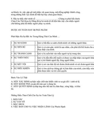 sự khước từ, việc gặp gỡ một nhân vật quan trọng, một đồng nghiệp thành công,
trong những lĩnh vực mình dễ thất bại hay chưa quen thuộc.
8. Hãy tự nhắc nhở mình về ………………………… :Chúng ta phải bắt chước
Chúa Cứu Thế Jêsus là Ðấng đã tự bỏ mình đi để đến hầu việc cho nhiều người
chứ không phải để nhiều người phục vụ mình.
ÐƯỢC AN TOÀN HAY BỊ PHÁ NGẦM
Phát Hiện Ra Sự Bất An Trong Động Thái Của Mình …
1 SỰ SO SÁNH : Quí vị bắt đầu so sánh chính mình với những người khác.
2 SỰ ÐỀN BÙ : Quí vị có cảm giác mình là nạn nhân, cần phải đòibồi hoàn cho sự
thua thiệt của mình.
3 SỰ TRANH CẠNH : Quí vị bị cuốn hút vào mẫu người tự kỷ trung tâm.
4 SỰ THÔI THÚC : Quí vị bị dẫn đến chỗ muốn có được sự chấp nhận của người khác
quí vị trở thành người lấy lòng người khác.
5 SỰ KẾT TỘI : Quí vị rơi vào thái độ xét đoán chính mình và xét đoán người khác
6 SỰ ÐIỀU KHIỂN : Quí vị tìm cách tự chứng giá trị bản thân của mình, cảm thấy mình
phải được nắm vai trò cầm quyền.
Bước Vào Lẽ Thật
A. HÃY XÁC ÐỊNH sự kiện mấu chốt nào khiến sinh ra sự giả dối / cảnh nô lệ.
B. HÃY KHÁM PHÁ sự giả dối nào quí vị đang tin.
C. HÃY QUYẾT ÐỊNH sự đáp ứng như thế nào là chân thực, xứng hiệp, và khả
thi.
Những Điều Then Chốt Cho Sự An Toàn Tâm Lý
1. BẢN SẮC
2. SỰ TAN VỠ
3. MỤC ÐÍCH
4. VIỆC BAN CHO Và VIỆC NHẬN LÃNH Các Phước Hạnh
 