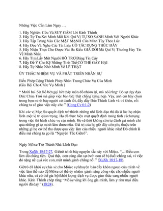 Những Việc Cần Làm Ngay …
1. Hãy Nghiên Cứu Và SUY GẪM Lời Kinh Thánh
2. Hãy Tự Tra Xét Mình Mỗi Khi Quí Vị TỰ SO SÁNH Mình Với Người Khác
3. Hãy Tập Trung Vào Các MẶT MẠNH Của Mình Tùy Theo Lúc
4. Hãy Đọc Và Nghe Các Tài Liệu CÓ TÁC DỤNG THÚC ÐẨY
5. Hãy Nhận Thực Cho Được Vài Ba Kiểu GIẢ DỐI Mà Quí Vị Thường Hay Tin
Về Mình Nhất.
6. Hãy Tìm Lấy Một Người HỖ TRỢ Đáng Tin Cậy
7. Hãy Để Ý Cho Kỹ Những Tình Thế CÓ THỂ GÂY HẠI
8. Hãy Tự Nhắc Nhở Mình Về LẼ THẬT
ỦY THÁC NHIỆM VỤ VÀ PHÁT TRIỂN NHÂN SỰ
Biến Phép Cộng Thành Phép Nhân Trong Chức Vụ Của Mình
(Gia Bội Cho Chức Vụ Mình )
“ Mười hai Sứ Đồ bèn gọi hết thảy môn đồ nhóm lại, mà nói rằng: Bỏ sự dạy đạo
Ðức Chúa Trời mà giúp việc bàn tiệc thật chẳng xứng hợp. Vậy, anh em hãy chọn
trong bọn mình bảy người có danh tốt, đầy dẫy Ðức Thánh Linh và trí khôn, rồi
chúng ta sẽ giao việc nầy cho ” (Cong Cv 6:1-2)
Khi các vị Mục Sư quyết định trở thành những nhà lãnh đạo thì đó là lúc họ nhận
lãnh một vị trí quan trọng. Họ đã thực hiện một quyết định mang tính cáchmạng
trong việc thi hành chức vụ của mình. Họ sẽ thôi không còn tự đánh giá mình chỉ
qua những gì tự mình làm được nữa. Giá trị của họ giờ đây cònphụ thuộc trên
những gì họ có thể thu được qua việc làm của nhiều người khác nữa! Ðó chính là
điều mà chúng ta gọi là “Nguyên Tắc Giêtrô”.
Ngày Môise Trở Thành Nhà Lãnh Đạo
Trong XuXh 18:17-27, Giêtrô trình bày nguyên tắc này với Môise. “…Ðiều con
làm đó chẳng tiện. Quả thật, concùng dân sự ởvới con sẽ bị đuối chẳng sai, vì việc
đó nặng nề quá sức con, một mình gánh chẳng nổi ” (XuXh 18:17-18).
Giêtrô đã khởi sự chia sẻ cho Môise sự khuyên bảo đầy khôn ngoan của mình về
việc làm thế nào để Môise có thể ủy nhiệm gánh nặng công việc cho nhiều người
khác nữa, và có thể gia bộikhối lượng dịch vụ được giao thác sang nhiều người
khác. Kinh Thánh chép rằng “Môise vâng lời ông gia mình, làm y như mọi điều
người đã dạy ” (18:24).
 