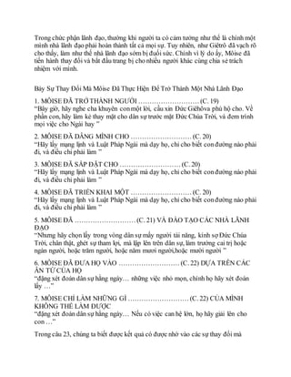 Trong chức phận lãnh đạo, thường khi người ta có cảm tưởng như thể là chính một
mình nhà lãnh đạo phải hoàn thành tất cả mọi sự. Tuy nhiên, như Giêtrô đã vạch rõ
cho thấy, làm như thế nhà lãnh đạo sớm bị đuối sức. Chính vì lý do ấy, Môise đã
tiến hành thay đổi và bắt đầu trang bị cho nhiều người khác cùng chia sẻ trách
nhiệm với mình.
Bảy Sự Thay Đổi Mà Môise Đã Thực Hiện Để Trở Thành Một Nhà Lãnh Đạo
1. MÔISE ÐÃ TRỞ THÀNH NGƯỜI ……………………… (C. 19)
“Bây giờ, hãy nghe cha khuyên conmột lời, cầu xin Ðức Giêhôva phù hộ cho. Về
phần con, hãy làm kẻ thay mặt cho dân sự trước mặt Ðức Chúa Trời, và đem trình
mọi việc cho Ngài hay ”
2. MÔISE ÐÃ DÂNG MÌNH CHO ……………………… (C. 20)
“Hãy lấy mạng lịnh và Luật Pháp Ngài mà dạy họ, chỉ cho biết conđường nào phải
đi, và điều chi phải làm ”
3. MÔISE ÐÃ SẮP ÐẶT CHO ……………………… (C. 20)
“Hãy lấy mạng lịnh và Luật Pháp Ngài mà dạy họ, chỉ cho biết conđường nào phải
đi, và điều chi phải làm ”
4. MÔISE ÐÃ TRIỂN KHAI MỘT ……………………… (C. 20)
“Hãy lấy mạng lịnh và Luật Pháp Ngài mà dạy họ, chỉ cho biết conđường nào phải
đi, và điều chi phải làm ”
5. MÔISE ÐÃ ……………………… (C. 21) VÀ ÐÀO TẠO CÁC NHÀ LÃNH
ÐẠO
“Nhưng hãy chọn lấy trong vòng dân sự mấy người tài năng, kính sợ Ðức Chúa
Trời, chân thật, ghét sự tham lợi, mà lập lên trên dân sự, làm trưởng cai trị hoặc
ngàn người, hoặc trăm người, hoặc năm mươi người,hoặc mười người ”
6. MÔISE ÐÃ ÐƯA HỌ VÀO ……………………… (C. 22) DỰA TRÊN CÁC
ÂN TỨ CỦA HỌ
“đặng xét đoán dân sự hằng ngày… những việc nhỏ mọn, chính họ hãy xét đoán
lấy …”
7. MÔISE CHỈ LÀM NHỮNG GÌ ……………………… (C. 22) CỦA MÌNH
KHÔNG THỂ LÀM ÐƯỢC
“đặng xét đoán dân sự hằng ngày… Nếu có việc can hệ lớn, họ hãy giải lên cho
con …”
Trong câu 23, chúng ta biết được kết quả có được nhờ vào các sự thay đổi mà
 