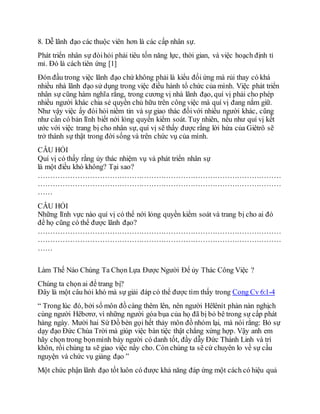 8. Dễ lãnh đạo các thuộc viên hơn là các cấp nhân sự.
Phát triển nhân sự đòihỏi phải tiêu tốn năng lực, thời gian, và việc hoạch định tỉ
mỉ. Ðó là cách tiên ứng [1]
Đón đầu trong việc lãnh đạo chứ không phải là kiểu đối ứng mà rủi thay có khá
nhiều nhà lãnh đạo sử dụng trong việc điều hành tổ chức của mình. Việc phát triển
nhân sự cũng hàm nghĩa rằng, trong cương vị nhà lãnh đạo, quí vị phải cho phép
nhiều người khác chia sẻ quyền chủ hữu trên công việc mà quí vị đang nắm giữ.
Như vậy việc ấy đòi hỏi niềm tin và sự giao thác đốivới nhiều người khác, cũng
như cần có bản lĩnh biết nới lỏng quyền kiểm soát. Tuy nhiên, nếu như quí vị kết
ước với việc trang bị cho nhân sự, quí vị sẽ thấy được rằng lời hứa của Giêtrô sẽ
trở thành sự thật trong đời sống và trên chức vụ của mình.
CÂU HỎI
Quí vị có thấy rằng ủy thác nhiệm vụ và phát triển nhân sự
là một điều khó không? Tại sao?
………………………………………………………………………………………
………………………………………………………………………………………
……
CÂU HỎI
Những lĩnh vực nào quí vị có thể nới lỏng quyền kiểm soát và trang bị cho ai đó
để họ cũng có thể được lãnh đạo?
………………………………………………………………………………………
………………………………………………………………………………………
……
Làm Thế Nào Chúng Ta Chọn Lựa Được Người Để ủy Thác Công Việc ?
Chúng ta chọn ai để trang bị?
Ðây là một câu hỏi khó mà sự giải đáp có thể được tìm thấy trong Cong Cv 6:1-4
“ Trong lúc đó, bởi số môn đồ càng thêm lên, nên người Hêlênít phàn nàn nghịch
cùng người Hêbơrơ, vì những người góa bụa của họ đã bị bỏ bê trong sự cấp phát
hàng ngày. Mười hai Sứ Đồ bèn gọi hết thảy môn đồ nhóm lại, mà nói rằng: Bỏ sự
dạy đạo Ðức Chúa Trời mà giúp việc bàn tiệc thật chẳng xứng hợp. Vậy anh em
hãy chọn trong bọnmình bảy người có danh tốt, đầy dẫy Ðức Thánh Linh và trí
khôn, rồi chúng ta sẽ giao việc nầy cho. Còn chúng ta sẽ cứ chuyên lo về sự cầu
nguyện và chức vụ giảng đạo ”
Một chức phận lãnh đạo tốt luôn có được khả năng đáp ứng một cách có hiệu quả
 