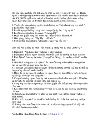 cho nhu cần của nhiều nhà lãnh đạo và nhân sự hơn. Trong sơ kỳ của Hội Thánh,
người ta không dùng lá phiếu để xác định bản sắc của các nhà lãnh đạo và nhân sự
này. Các Sứ Đồ nghĩ trước một số phẩm chất mà họ đòihỏi phải có nơi những
người được chọn vào vai trò lãnh đạo. Những người được chọn phải…
1. Thuộc giữa vòng những người có ảnh hưởng tốt: “hãy chọn trong bọnmình ”
2. Là tín hữu: “bọnmình ”
3. Là những người đứng chung nhau trong một tập thể: “bảy người ”
4. Là những người được tín nhiệm: “có danh tốt ”
5. Ðược ban quyền năng cho nhiệm vụ: “đầydẫy Ðức Thánh Linh ”
6. Giỏi giang, thông tuệ: “đầy dẫy… trí khôn ”
7. Có tính thần trách nhiệm: “chúng ta sẽ giao việc nầy cho ”
Làm Thế Nào Chúng Ta Phát Triển Nhân Sự Trong Khi uỷ Thác Chức Vụ ?
1. Biết mình (Phải tường tận về những gì sẽ ủy nhiệm).
2. Biết người: Biết rõ người mình sẽ phát triển (Biết sở trường, sở đoản của họ).
3. Phải định rõ được sự ủy nhiệm (Ðừng để có điều gì còn mơ hồ, phải viết ra đầy
đủ).
4. Giải thích những câu hỏi “tại sao” ẩn sau mỗi sự ủy nhiệm (Hãy cho người ta
biết tại sao việc lại quan trọng đến thế).
5. Thảo luận với người được ủy nhiệm về tiến trình tăng trưởng (Ðể giúp họ biết sẽ
tăng trưởng như thế nào kể từ đó).
6. Dành thì giờ để quan hệ sâu hơn với người được ủy thác (Ðầu tư thêm thời gian
ngoài việc thảo luận trên công việc).
7. Cho phép những người được ủy thác quan sát sự hành chức của quí vị để họ học
tập (Ðể cho họ kiến tập và nhận sự lý giải của quí vị).
8. Cung ứng cho họ các nguồn lực và thẩm quyền cần thiết (Cung cấp công cụ cho
công việc).
9. Khích lệ họ lập báo cáo hàng ngày về tiến độ (Giúp họ giải thích sự tăng trưởng
của họ).
10. Giúp họ có trách nhiệm với chức vụ của mình (Ðạt sự thỏa thuận về chia sẻ
trách nhiệm).
11. Cho phép họ có thể sai sẩy (Cho họ biết rằng họ có thể học tập trong sự thực
hành này).
12. Phỏng vấn sau mỗi sự hoàn thành và xác nhận thường xuyên (Khích lệ suốt
tiến trình thành công của họ).
Nếu Là Ðức Chúa Jêsus, Ngài Sẽ Làm Gì?(LuLc 9:1-2)
 